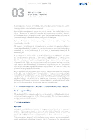 163
As alterações são mais de forma do que de conteúdo, mas recomenda-se a sua lei-
tura integral para uma melhor compreensão.
A edição portuguesa passa a reter o conceito de “design”, sem tradução para “con-
ceção”. Mantêm-se os requisitos relativos ao planeamento, entradas, revisões,
atividades de verificação e de validação, agora agrupados na secção atividades de
controlo de design e desenvolvimento, bem como as alterações.
As necessidades de atender os requisitos legais mantêm-se na determinação dos
requisitos das entradas.
A linguagem é simplificada, de forma a tornar os conceitos mais acessíveis. Existem
pequenas subtilezas de linguagem, já referidas, quando há referência às atividades
de verificação e atividades de validação, onde antes se falava apenas de verificação
e de validação.
As novidades mais interessantes são clarificações ao nível do detalhe dos requisitos
das entradas face aos de saída, na definição da ISO 9000:2015 e na nota ao ponto
8.3.4: “As revisões, verificações e validações de design e desenvolvimento têm pro-
pósitos distintos. Podem ser conduzidas separadamente ou em qualquer combina-
ção, conforme seja adequado aos produtos e serviços da Organização”, procurando
facilitar uma melhor compreensão sobre o objeto efetivo de cada uma delas, no
processo de design e desenvolvimento.
A aplicação desta secção poderá ter um impacto determinante em todas as Organi-
zações. Caso esta revisão da norma tenha sucesso na aceitação pelas Organizações
essencialmente orientadas aos serviços, a adoção de boas práticas de planeamento
e gestão do design e desenvolvimento pode mesmo constituir a melhor abordagem
ao tratamento de riscos associados à envolvente externa, expetativas e necessida-
des das partes interessadas, à concorrência e conformidade legal.
8.4 Controlo dos processos, produtos e serviços de fornecedores externos
Resultados pretendidos
A Organização define requisitos, seleciona os fornecedores e estabelece os contro-
los necessários para garantir a conformidade necessária dos processos, produtos e
serviços provenientes do exterior.
8.4.1 Generalidades
Aplicação
Entende-se como fornecedor externo ao SGQ, qualquer Organização ou indivíduo
externo à Organização que esteja a operar um processo ou parte dele, fornecer P&S
para a Organização, ou diretamente para os clientes desta em seu nome.
É importante para a identificação dos fornecedores externos ter claramente defi-
nido o âmbito, aplicabilidade e limites do SGQ da Organização. Por exemplo, uma
03 ISO 9001:2015
Guia do utilizador
8. Operacionalização
Guia do utilizador ISO 9001:2015
 