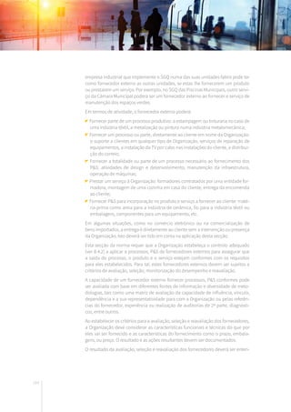 164
empresa industrial que implemente o SGQ numa das suas unidades fabris pode ter
como fornecedor externo as outras unidades, se estas lhe fornecerem um produto
ou prestarem um serviço. Por exemplo, no SGQ das Piscinas Municipais, outro servi-
ço da Câmara Municipal poderá ser um fornecedor externo ao fornecer o serviço de
manutenção dos espaços verdes.
Em termos de atividade, o fornecedor externo poderá:
Fornecer parte de um processo produtivo: a estampagem ou tinturaria no caso de
uma indústria têxtil, a metalização ou pintura numa indústria metalomecânica;
Fornecer um processo ou parte, diretamente ao cliente em nome da Organização:
o suporte a clientes em qualquer tipo de Organização, serviços de reparação de
equipamentos, a instalação da TV por cabo nas instalações do cliente, a distribui-
ção do correio;
Fornecer a totalidade ou parte de um processo necessário ao fornecimento dos
P&S: atividades de design e desenvolvimento, manutenção da infraestrutura,
operação de máquinas;
Prestar um serviço à Organização: formadores contratados por uma entidade for-
madora, montagem de uma cozinha em casa do cliente, entrega da encomenda
ao cliente;
Fornecer P&S para incorporação no produto e serviço a fornecer ao cliente: maté-
ria-prima como areia para a indústria de cerâmica, fio para a indústria têxtil ou
embalagens, componentes para um equipamento, etc.
Em algumas situações, como no comércio eletrónico ou na comercialização de
bens importados, a entrega é diretamente ao cliente sem a intervenção ou presença
da Organização. Isto deverá ser tido em conta na aplicação desta secção.
Esta secção da norma requer que a Organização estabeleça o controlo adequado
(ver 8.4.2) a aplicar a processos, P&S de fornecedores externos para assegurar que
a saída do processo, o produto e o serviço estejam conformes com os requisitos
para eles estabelecidos. Para tal, estes fornecedores externos devem ser sujeitos a
critérios de avaliação, seleção, monitorização do desempenho e reavaliação.
A capacidade de um fornecedor externo fornecer processos, P&S conformes pode
ser avaliada com base em diferentes fontes de informação e diversidade de meto-
dologias, tais como uma matriz de avaliação da capacidade de influência, vínculo,
dependência e a sua representatividade para com a Organização ou pelas referên-
cias do fornecedor, experiência ou realização de auditorias de 2ª parte, diagnósti-
cos, entre outros.
Ao estabelecer os critérios para a avaliação, seleção e reavaliação dos fornecedores,
a Organização deve considerar as características funcionais e técnicas do que por
eles vai ser fornecido e as características do fornecimento como o prazo, embala-
gens, ou preço. O resultado e as ações resultantes devem ser documentados.
O resultado da avaliação, seleção e reavaliação dos fornecedores deverá ser enten-
 