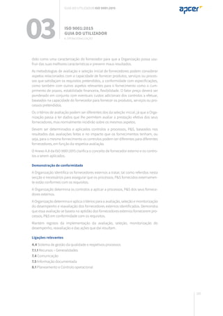 165
dido como uma caracterização do fornecedor para que a Organização possa usu-
fruir das suas melhores características e prevenir maus resultados.
As metodologias de avaliação e seleção inicial de fornecedores podem considerar
aspetos relacionados com a capacidade de fornecer produtos, serviços ou proces-
sos que satisfaçam os requisitos pretendidos, a conformidade com especificações,
como também com outros aspetos relevantes para o fornecimento como o cum-
primento de prazos, estabilidade financeira, flexibilidade. O fator preço deverá ser
ponderado em conjunto com eventuais custos adicionais dos controlos a efetuar,
baseados na capacidade do fornecedor para fornecer os produtos, serviços ou pro-
cessos pretendidos.
Os critérios de avaliação podem ser diferentes dos da seleção inicial, já que a Orga-
nização passa a ter dados que lhe permitem avaliar a prestação efetiva dos seus
fornecedores, mas normalmente incidirão sobre os mesmos aspetos.
Devem ser determinados e aplicados controlos a processos, P&S, baseados nos
resultados das avaliações feitas e no impacto que os fornecimentos tenham, ou
seja, para o mesmo fornecimento os controlos podem ser diferentes para diferentes
fornecedores, em função da respetiva avaliação.
O Anexo A.8 da ISO 9001:2015 clarifica o conceito de fornecedor externo e os contro-
los a serem aplicados.
Demonstração de conformidade
A Organização identifica os fornecedores externos a tratar, tal como referidos nesta
secção e necessários para assegurar que os processos, P&S fornecidos externamen-
te estão conformes com os requisitos.
A Organização determina os controlos a aplicar a processos, P&S dos seus fornece-
dores externos.
A Organização determina e aplica critérios para a avaliação, seleção e monitorização
do desempenho e reavaliação dos fornecedores externos identificados. Demonstra
que essa avaliação se baseia na aptidão dos fornecedores externos fornecerem pro-
cessos, P&S em conformidade com os requisitos.
Mantém registos da implementação da avaliação, seleção, monitorização do
desempenho, reavaliação e das ações que daí resultam.
Ligações relevantes
4.4 Sistema de gestão da qualidade e respetivos processos
7.1.1 Recursos – Generalidades
7.4 Comunicação
7.5 Informação documentada
8.1 Planeamento e Controlo operacional
03 ISO 9001:2015
Guia do utilizador
8. Operacionalização
Guia do utilizador ISO 9001:2015
 