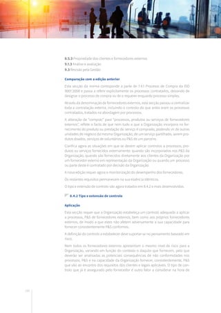 166
8.5.3 Propriedade dos clientes e fornecedores externos
9.1.3 Análise e avaliação
9.3 Revisão pela Gestão
Comparação com a edição anterior
Esta secção da norma corresponde a parte de 7.4.1 Processo de Compra da ISO
9001:2008 e passa a referir explicitamente os processos contratados, deixando de
designar o processo de compra ou de o requerer enquanto processo simples.
Através da denominação de fornecedores externos, esta secção passou a centralizar
toda a contratação externa, incluindo o controlo do que antes eram os processos
contratados, tratados na abordagem por processos.
A alteração de “compras” para “processos, produtos ou serviços de fornecedores
externos”, reflete o facto de que nem tudo o que a Organização incorpora no for-
necimento do produto ou prestação do serviço é comprado, podendo vir de outras
unidades de negócio da mesma Organização, de um serviço partilhado, serem pro-
dutos doados, serviços de voluntários ou P&S de um parceiro.
Clarifica agora as situações em que se devem aplicar controlos a processos, pro-
dutos ou serviços fornecidos externamente: quando são incorporados nos P&S da
Organização, quando são fornecidos diretamente aos clientes da Organização por
um fornecedor externo em representação da Organização ou quando um processo
ou parte deste é contratado por decisão da Organização.
A nova edição requer agora a monitorização do desempenho dos fornecedores.
Os restantes requisitos permanecem na sua essência idênticos.
O tipo e extensão de controlo são agora tratados em 8.4.2 e mais desenvolvidos.
8.4.2 Tipo e extensão de controlo
Aplicação
Esta secção requer que a Organização estabeleça um controlo adequado a aplicar
a processos, P&S de fornecedores externos, bem como aos próprios fornecedores
externos, de modo a que estes não afetem adversamente a sua capacidade para
fornecer consistentemente P&S conformes.
A definição do controlo a estabelecer deve suportar-se no pensamento baseado em
risco.
Nem todos os fornecedores externos apresentam o mesmo nível de risco para a
Organização, variando em função do contexto o daquilo que fornecem, pelo que
deverão ser analisadas as potenciais consequências de não conformidades nos
processos, P&S e na capacidade da Organização fornecer, consistentemente, P&S
que vão ao encontro dos requisitos dos clientes e legais aplicáveis. O tipo de con-
trolo que já é assegurado pelo fornecedor é outro fator a considerar na hora de
 