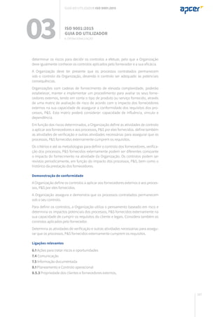 167
determinar os riscos para decidir os controlos a efetuar, pelo que a Organização
deve igualmente conhecer os controlos aplicados pelo fornecedor e a sua eficácia.
A Organização deve ter presente que os processos contratados permanecem
sob o controlo da Organização, devendo o controlo ser adequado às potenciais
consequências.
Organizações com cadeias de fornecimento de elevada complexidade, poderão
estabelecer, manter e implementar um procedimento para avaliar os seus forne-
cedores externos, tendo em conta o tipo de produto ou serviço fornecido, através
de uma matriz de avaliação de risco de acordo com o impacto dos fornecedores
externos na sua capacidade de assegurar a conformidade dos requisitos dos pro-
cessos, P&S. Esta matriz poderá considerar: capacidade de influência, vínculo e
dependência.
Em função dos riscos determinados, a Organização define as atividades de controlo
a aplicar aos fornecedores e aos processos, P&S por eles fornecidos. define também
as atividades de verificação e outras atividades necessárias para assegurar que os
processos, P&S fornecidos externamente cumprem os requisitos.
Os critérios e até as metodologias para definir o controlo dos fornecedores, verifica-
ção dos processos, P&S fornecidos externamente podem ser diferentes consoante
o impacto do fornecimento na atividade da Organização. Os controlos podem ser
revistos periodicamente, em função do impacto dos processos, P&S, bem como o
histórico da prestação dos fornecedores.
Demonstração de conformidade
A Organização define os controlos a aplicar aos fornecedores externos e aos proces-
sos, P&S por eles fornecidos.
A Organização assegura e demonstra que os processos contratados permanecem
sob o seu controlo.
Para definir os controlos, a Organização utiliza o pensamento baseado em risco e
determina os impactos potenciais dos processos, P&S fornecidos externamente na
sua capacidade de cumprir os requisitos do cliente e legais. Considera também os
controlos aplicados pelo fornecedor.
Determina as atividades de verificação e outras atividades necessárias para assegu-
rar que os processos, P&S fornecidos externamente cumprem os requisitos.
Ligações relevantes
6.1 Ações para tratar riscos e oportunidades
7.4 Comunicação
7.5 Informação documentada
8.1 Planeamento e Controlo operacional
8.5.3 Propriedade dos clientes e fornecedores externos,
03 ISO 9001:2015
Guia do utilizador
8. Operacionalização
Guia do utilizador ISO 9001:2015
 