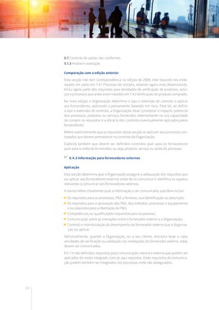 168
8.7 Controlo de saídas não conformes
9.1.3 Análise e avaliação
Comparação com a edição anterior
Esta secção não tem correspondência na edição de 2008, este requisito era ende-
reçado em parte em 7.4.1 Processo de compra, estando agora mais desenvolvido.
Inclui agora parte dos requisitos para atividades de verificação de produtos, servi-
ços e processos que antes eram tratados em 7.4.3 Verificação do produto comprado.
Na nova edição a Organização determina o tipo e extensão de controlo a aplicar
aos fornecedores, aplicando o pensamento baseado em risco. Para tal, ao definir
o tipo e extensão de controlo, a Organização deve considerar o impacto potencial
dos processos, produtos ou serviços fornecidos externamente na sua capacidade
de cumprir os requisitos e a eficácia dos controlos eventualmente aplicados pelos
fornecedores.
Refere explicitamente que os requisitos desta secção se aplicam aos processos con-
tratados que devem permanecer no controlo da Organização.
Explicita também que devem ser definidos controlos quer para os fornecedores
quer para a saída do fornecedor, ou seja, produto, serviço ou saída do processo.
8.4.3 Informação para fornecedores externos
Aplicação
Esta secção determina que a Organização assegure a adequação dos requisitos que
vai aplicar aos fornecedores externos antes de os comunicar e identifica os aspetos
relevantes a comunicar aos fornecedores externos.
A norma refere claramente qual a informação a ser comunicada, que deve incluir:
Os requisitos para os processos, P&S a fornecer, sua identificação ou descrição;
Os requisitos para a aprovação dos P&S, dos métodos, processos e equipamento
e os requisitos para a libertação de P&S;
Competências ou qualificações requeridas para as pessoas;
Comunicação sobre as interações entre o fornecedor externo e a Organização;
Controlo e monitorização do desempenho do fornecedor externo que a Organiza-
ção vai aplicar.
Adicionalmente, quando a Organização, ou o seu cliente, tenciona levar a cabo
atividades de verificação ou validação nas instalações do fornecedor externo, estas
devem ser comunicadas.
Em 7.4 são definidos requisitos para comunicação interna e externa que podem ser
aplicados de modo integrado com os aqui expostos. Estes requisitos de comunica-
ção podem também ser integrados nos processos onde são assegurados.
 