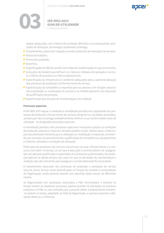 171
etapas adequadas, com critérios de aceitação definidos e as subsequentes ativi-
dades de libertação, de entrega e posteriores à entrega;
	Procedimentos, planos de inspeção e ensaio, protocolos de realização de serviços;
Planos de trabalho;
Planos da qualidade;
Desenhos;
Especificações do P&S de acordo com a fase de transformação em que se encontra;
Instruções de trabalho que definam os critérios e métodos de operação e contro-
lo, critérios de processo ou critérios operacionais;
Especificação da infraestrutura e ambiente adequados para a operacionalização
dos processos de produção e de fornecimento do serviço;
Especificação da competência requerida para as pessoas com funções associa-
das à produção ou à prestação do serviço e, na medida aplicável, dos requisitos
de qualificação das pessoas;
Especificação dos recursos de monitorização e de medição.
Processos especiais
A ISO 9001:2015 requer a validação e revalidação periódica da capacidade dos pro-
cessos de produção e fornecimento de serviços atingirem os resultados planeados,
sempre que não se consiga verdadeiramente verificar a sua conformidade antes de
utilização - os designados processos especiais.
A revalidação periódica dos processos especiais é necessária porque as condições
de produção, pessoas e materiais utilizados podem mudar. Nestes casos, a informa-
ção documentada relevante para a validação ou revalidação é requerida, consistin-
do, por exemplo, em procedimentos, qualificações de competências, equipamentos
e materiais utilizados e condições de utilização.
Estes tipos de processos são comuns nos serviços em que o fornecimento e o con-
sumo coincidem no tempo, ou em que a execução e controlo devem ser assegura-
dos por pessoas qualificadas e suportadas em protocolos padronizados. Na produ-
ção aplicam-se desde sempre aos casos em que as atividades de monitorização e
medição não são suficientes para assegurar o correto desempenho do produto.
O planeamento associado aos processos de produção e prestação do serviço
assume, assim, formas muito diversificadas em função do contexto e necessidades
da Organização, sendo possível atender aos requisitos desta secção de diferentes
modos.
As Organizações com produções associadas a P&S normalizados e estáveis no
tempo reveem os respetivos processos apenas quando há alterações no processo
produtivo, no P&S ou nas condições que o possam afetar. O planeamento mantém-
-se estável no tempo, adaptado ao SGQ da Organização, e apenas responde a alte-
rações deste ou a melhorias.
03 ISO 9001:2015
Guia do utilizador
8. Operacionalização
Guia do utilizador ISO 9001:2015
 