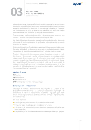 173
subsequentes. Nestas situações, é fornecida evidência objetiva que se estabelecem
disposições apropriadas para validar esses processos, ou revalidar quando ocorrem
alterações, evidenciando os resultados da sua validação e revalidação. Quaisquer
não conformidades de P&S e reclamações são analisadas para verificar se podem
estar relacionadas com problemas na validação desses processos.
É demonstrada a implementação de ações e ferramentas para prevenir o erro
humano. Exemplos: sistemas anti-erro, redundâncias, poke-yoke.
São disponibilizadas evidências das atividades de libertação. Exemplos: aprovação
e libertação de produtos, validação de certificados, boletins de análise e controlo
do serviço ou produto.
Existem evidências de verificação da entrega e de atividades posteriores à entrega.
Exemplos: validação de um documento de transporte, atividades de assistência téc-
nica, apólices de seguro de responsabilidade civil e garantias implementadas.
Tendo em vista o controlo dos processos, as suas alterações e melhoria, na medi-
da relevante, é demonstrada a análise crítica periódica do controlo da produção
e da prestação do serviço, aos níveis da informação documentada existente, dos
recursos e competências disponibilizados, das atividades de monitorização planea-
das e das atividades de libertação (ex.: emissão de evidências de conformidade do
produto técnico e legal), de entrega (ex.: montagem, local de prestação do serviço,
instruções de utilização e transporte) e posteriores à entrega (ex: assistência técni-
ca, responsabilidade civil e garantias).
Ligações relevantes
7.1 Recursos
7.2 Competências
8. Operacionalização
9.1.1 Monitorização, medição, análise e avaliação
Comparação com a edição anterior
Esta secção da norma é o desenvolvimento dos parágrafos 7.5.1. Controlo da pro-
dução e fornecimento do serviço e 7.5.2. Validação dos processos de produção e de
fornecimento do serviço da anterior norma. No entanto, a linguagem agora usada
é mais clara e dirigida tanto aos produtos como aos serviços, e alguns requisitos
foram adicionados.
São novos requisitos:
A informação documentada sobre os resultados a serem obtidos;
A implementação de ações para prevenção do erro humano;
A designação de pessoas competentes, incluindo quaisquer qualificações que
sejam requeridas;
A implementação de atividades de monitorização e medição em etapas apropria-
03 ISO 9001:2015
Guia do utilizador
8. Operacionalização
Guia do utilizador ISO 9001:2015
 