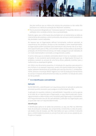 174
das para verificar que os critérios de controlo dos processos ou das saídas dos
processos e os critérios de aceitação dos P&S foram satisfeitos;
Para os processos designados por “processos especiais” é requerida, não só a sua
validação como na edição anterior, mas a sua revalidação.
Explicita, agora, que a informação documentada com as características se refere às
características dos produtos a serem produzidos, dos serviços a serem prestados ou
das atividades a serem realizadas.
Ao requerer que as Organizações definam formalmente, conforme aplicável, as
características dos produtos, serviços ou das atividades a serem desempenhadas,
as Organizações podem aproveitar para sistematizar e documentar não só os requi-
sitos especificados para os P&S, como também adotar as boas práticas aquando da
produção e do fornecimento do serviço, de modo a assegurar que são realizados de
um modo sistematizado e controlado, ao longo de toda a cadeia.
A norma indica que as condições controladas devem incluir os resultados a serem
atingidos. É uma excelente oportunidade para que as Organizações forneçam os
produtos e prestem os serviços de uma forma eficaz, podendo contribuir para a
melhoria do seu desempenho global.
Um SGQ é uma ferramenta preventiva. A introdução de requisitos para prevenir o
erro humano é um exemplo inequívoco, sendo uma oportunidade para as Organi-
zações adotarem ferramentas da qualidade para este tipo de erros e, consequente-
mente, eliminar e minimizar efeitos negativos ao nível da produção e fornecimento
do serviço. O impacto destas ferramentas traduz-se, também, na redução de custos
da não qualidade.
8.5.2 Identificação e rastreabilidade
Aplicação
Na ISO 9001:2015, a identificação é um requisito que deve ser aplicado às saídas dos
processos quando necessário, para assegurar a conformidade dos P&S.
A aplicação de requisitos relativos à rastreabilidade é requerida na norma apenas
se se tratar de um requisito para a Organização, ou seja, determinada pelo cliente,
regulamentada ou determinada como necessária pela Organização. A rastreabilida-
de é frequentemente alvo de não aplicabilidade, justificada nas Organizações para
as quais este não é um requisito determinado.
Identificação
A identificação aplica-se às saídas dos processos, ou seja, aos P&S nas diferentes
fases de produção e prestação, aos componentes, constituintes ou lotes de produ-
ção desde a fase de receção, aos P&S intermédios em que o controlo é relevante
para a conformidade do produto ou serviço final, bem como ao seu estado de veri-
ficação ou inspeção.
 