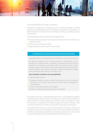 176
incluindo atividades após entrega, se aplicáveis.
Inversamente, podemos ter de assegurar, para um produto entregue ou serviço
prestado, a rastreabilidade de todos os materiais e componentes à sua origem e às
diferentes fases de processamento ou de prestação do serviço, incluindo as pessoas
intervenientes.
A rastreabilidade pode ser caracterizada da seguinte forma:
Processo dinâmico que gera informação documentada em todas as fases de rea-
lização de um P&S;
Permite conhecer a história do P&S;
Exige transparência entre os vários intervenientes.
No contexto do serviço, a rastreabilidade pode incluir a necessidade de assegurar
a identificação do responsável pela execução de uma determinada atividade num
dado momento, de modo a conseguir, por exemplo, tratar reclamações de clientes
ou demonstrar o cumprimento de restrições quanto ao tempo de trabalho, como
no caso de motoristas de camiões ou do pessoal de segurança dos aeroportos.
A rastreabilidade é comum nos serviços de distribuição e transporte, pois permite
acompanhar o percurso de entrega de um bem que foi encomendado. É frequente a
existência de aplicações que permitem ao cliente seguir este percurso, bem como o
envio de informação por correio eletrónico dando nota desse percurso.
A rastreabilidade e os riscos dos produtos para os consumidores
A rastreabilidade é um requisito frequente nos P&S com riscos para o utilizador.
Em algumas situações, como no setor alimentar ou farmacêutico, a iden-
tificação das matérias-primas, os detalhes de processamento dos lotes de
produção e os resultados de inspeção podem ser necessários para cumprir
requisitos legais, ou para facilitar a resolução de problemas quando são iden-
tificados produtos não conformes durante ou depois da produção e entrega
(crises alimentares: BSE, dioxinas, nitrofuranos, etc.).
Oportunidades resultantes da rastreabilidade:
A rastreabilidade permite:
Bloquear a entrada ou retirar o produto do mercado no mais curto espaço
de tempo e com o menor custo possível, evitando danos e protegendo a
saúde pública;
Aceder a informação precisa e de rotulagem;
Fidelizar a confiança do cliente, cada vez mais exigente.
 
