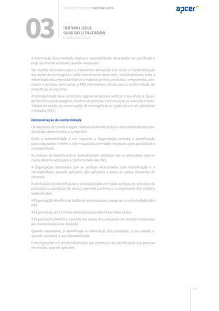 177
A informação documentada relativa à rastreabilidade deve poder ser partilhada e
estar facilmente acessível, quando necessário.
Na medida necessária para o tratamento atempado dos riscos e implementação
das ações de contingência, cada interveniente deve reter, individualmente, toda a
informação documentada relativa a matérias-primas, produtos, componentes, pro-
cessos e serviços, bem como a P&S intermédios críticos para a conformidade do
produto ou serviço final.
A rastreabilidade deve ser testada regularmente para verificar a sua eficácia. Quan-
do for crítica para assegurar recolhas de produto, comunicação ao mercado e auto-
ridades de saúde, ou outras ações de contingência, as ações devem ser planeadas
e testadas (8.2.1).
Demonstração de conformidade
Os requisitos do cliente e legais, relativos à identificação e à rastreabilidade dos pro-
dutos são determinados e cumpridos.
Onde a rastreabilidade é um requisito, a Organização controla a identificação
única das saídas e retém a informação documentada necessária para possibilitar a
rastreabilidade.
As práticas de identificação e rastreabilidade adotadas são as adequadas para os
riscos determinados para a conformidade dos P&S.
A Organização demonstra que as práticas relacionadas com identificação e a
rastreabilidade, quando aplicável, são aplicadas a todas as saídas relevantes de
processo.
A verificação da identificação e rastreabilidade em todas as fases do processo de
produção ou prestação do serviço, permite confirmar o cumprimento dos critérios
estabelecidos.
A Organização identifica as saídas de processo para assegurar a conformidades dos
P&S.
A Organização utiliza meios adequados para identificar estas saídas.
A Organização identifica o estado das saídas dos processos em relação a requisitos
de monitorização e de medição.
Quando necessário, é identificada a informação documentada, o seu estado e,
quando aplicável, a sua rastreabilidade.
Está disponível e é retida informação documentada da identificação das pessoas
envolvidas, quando aplicável.
03 ISO 9001:2015
Guia do utilizador
8. Operacionalização
Guia do utilizador ISO 9001:2015
 