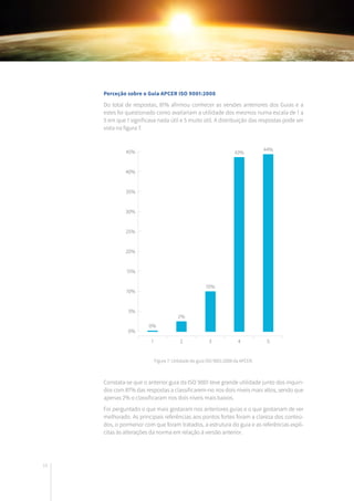 16
Constata-se que o anterior guia da ISO 9001 teve grande utilidade junto dos inquiri-
dos com 87% das respostas a classificarem-no nos dois níveis mais altos, sendo que
apenas 2% o classificaram nos dois níveis mais baixos.
Foi perguntado o que mais gostaram nos anteriores guias e o que gostariam de ver
melhorado. As principais referências aos pontos fortes foram a clareza dos conteú-
dos, o pormenor com que foram tratados, a estrutura do guia e as referências explí-
citas às alterações da norma em relação à versão anterior.
Perceção sobre o Guia APCER ISO 9001:2008
Do total de respostas, 81% afirmou conhecer as versões anteriores dos Guias e a
estes foi questionado como avaliariam a utilidade dos mesmos numa escala de 1 a
5 em que 1 significava nada útil e 5 muito útil. A distribuição das respostas pode ser
vista na figura 7.
0%
0%
2%
10%
43%
44%
5%
10%
15%
20%
25%
30%
35%
40%
45%
1 2 3 4 5
Figura 7: Utilidade do guia ISO 9001:2008 da APCER.
 