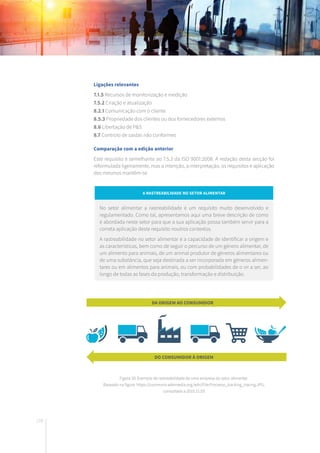178
Ligações relevantes
7.1.5 Recursos de monitorização e medição
7.5.2 Criação e atualização
8.2.1 Comunicação com o cliente
8.5.3 Propriedade dos clientes ou dos fornecedores externos
8.6 Libertação de P&S
8.7 Controlo de saídas não conformes
Comparação com a edição anterior
Este requisito é semelhante ao 7.5.3 da ISO 9001:2008. A redação desta secção foi
reformulada ligeiramente, mas a intenção, a interpretação, os requisitos e aplicação
dos mesmos mantêm-se.
A rastreabilidade no setor alimentar
No setor alimentar a rastreabilidade é um requisito muito desenvolvido e
regulamentado. Como tal, apresentamos aqui uma breve descrição de como
é abordada neste setor para que a sua aplicação possa também servir para a
correta aplicação deste requisito noutros contextos.
A rastreabilidade no setor alimentar é a capacidade de identificar a origem e
as características, bem como de seguir o percurso de um género alimentar, de
um alimento para animais, de um animal produtor de géneros alimentares ou
de uma substância, que seja destinada a ser incorporada em géneros alimen-
tares ou em alimentos para animais, ou com probabilidades de o vir a ser, ao
longo de todas as fases da produção, transformação e distribuição.
Figura 20: Exemplo de rastreabilidade de uma empresa do setor alimentar.
Baseado na figura: https://commons.wikimedia.org/wiki/File:Processo_tracking_tracing.JPG,
consultada a 2015.11.03
DA ORIGEM AO CONSUMIDOR
DO CONSUMIDOR À ORIGEM
 