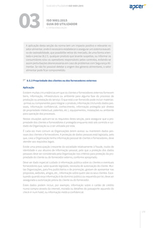 179
8.5.3 Propriedade dos clientes ou dos fornecedores externos
Aplicação
Existem muitas circunstâncias em que os clientes e fornecedores externos fornecem
bens, informação, infraestrutura ou ambiente para alguma fase do processo de
produção ou prestação do serviço. O que está a ser fornecido pode incluir matérias-
-primas ou componentes para integrar o produto, informação (incluindo dados pes-
soais, informação confidencial, conhecimento, informação protegida por diretos
de propriedade intelectual, patentes, etc.), equipamentos, instalações ou ambiente
para operação dos processos.
Nestas situações aplicam-se os requisitos desta secção, para assegurar que a pro-
priedade dos clientes e fornecedores é protegida enquanto está sob controlo e cui-
dado da Organização ou a ser utilizada por esta.
É cada vez mais comum as Organizações terem acesso ou manterem dados pes-
soais dos clientes e fornecedores. A proteção de dados pessoais está legislada, pelo
que, caso a Organização tenha informação pessoal de clientes e fornecedores, deve
atender aos requisitos legais.
Existe uma preocupação crescente da sociedade relativamente à fraude, roubo de
identidade e uso abusivo de informação pessoal, pelo que a proteção dos dados
pessoais deve ser considerada pela Organização nos critérios para proteção da pro-
priedade do cliente ou do fornecedor externo, conforme apropriado.
Deve ser dado especial cuidado à informação pública sobre os clientes e eventuais
fornecedores que, salvo quando legislado, necessita de autorização do cliente. Mui-
tas Organizações, para fins publicitários e de promoção, gostam de apresentar nas
propostas, websites, artigos, etc., informação sobre quem são os seus clientes. Exce-
tuando quando essa informação é de domínio público ou requerida por lei, deve ser
assegurada a autorização prévia do cliente ou do fornecedor.
Estes dados podem incluir, por exemplo, informação sobre o cartão de crédito
numa compra através da internet, morada ou detalhes do passaporte aquando do
check-in num hotel, ou informação médica confidencial.
A aplicação desta secção da norma tem um impacto positivo e relevante no
setor alimentar, onde é necessário estabelecer e assegurar um sistema exausti-
vo de rastreabilidade, que possibilite retirar do mercado, de uma forma orien-
tada e precisa (8.2.1), qualquer produto que levante suspeitas, ou informar os
consumidores e/ou os operadores responsáveis pelos controlos, evitando-se
assim perturbações desnecessárias em caso de problemas com Segurança Ali-
mentar. Se não for possível detetar a origem dos géneros alimentares, o setor
alimentar pode ficar comprometido.
03 ISO 9001:2015
Guia do utilizador
8. Operacionalização
Guia do utilizador ISO 9001:2015
 