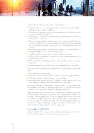 180
São exemplos de propriedade do cliente ou do fornecedor:
Matérias-primas ou componentes comprados pelo cliente e fornecidos à Organi-
zação para incorporação nos produtos;
Ferramentas e equipamentos disponibilizados à Organização para realização do
produto ou prestação do serviço;
Instalações para a produção ou prestação do serviço, como cantinas, instalações
fabris, a casa do cliente, etc.;
Conhecimento através de instruções, manuais de realização, especificações de
produto, requisitos para controlo de processo, contratos, etc., suportados ou não
em informação documentada e informação da conceção e desenvolvimento do
produto;
Informação ou propriedade intelectual do cliente ou do fornecedor externo a
incorporar no produto ou no serviço da Organização;
Peças de vestuário entregues numa lavandaria para limpeza a seco;
Pertences dos clientes deixados num quarto de hotel ou recolhidos e mantidos à
guarda de um hospital;
Informações relativas a dados pessoais, em instituições bancárias, de saúde, edu-
cação, etc;
Informações disponibilizadas a empresas de software e hardware informático.
Para assegurar o controlo da propriedade do cliente e do fornecedor, a Organização
deve:
Identificar esta mesma propriedade;
Determinar a existência de requisitos do cliente, fornecedor ou legais aplicáveis;
Verificar o seu estado e adequação para o uso pretendido;
Assegurar práticas para sua proteção e salvaguarda, para que não se danifique ou
deteriore e para que seja usada ou incorporada no fim pretendido.
Quando a propriedade do fornecedor ou cliente se danifica, se perde ou é inade-
quada para ser incorporada no produto, é requerido que a Organização comunique
a ocorrência ao seu dono e que mantenha registos da ocorrência.
Seguindo o pensamento baseado em risco, é importante que a Organização deter-
mine os riscos e as potenciais consequências que deles podem advir por utilizar ou
controlar a propriedade do cliente ou fornecedor. Pode ser importante tomar ações
para prevenir ou mitigar esses riscos, como sejam a definição de disposições con-
tratuais que regulem as responsabilidades e deveres entre as partes, a cobertura
por seguros de responsabilidade, a definição de processos adequados para o con-
trolo e tratamento da propriedade do cliente, entre outros.
Demonstração de conformidade
A Organização identifica a propriedade do cliente ou do fornecedor externo, bem
como os requisitos aplicáveis ao seu manuseamento e proteção.
 