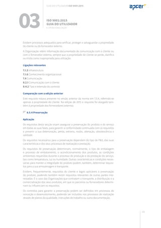 181
Existem processos adequados para verificar, proteger e salvaguardar a propriedade
do cliente ou do fornecedor externo.
A Organização retém informação documentada de comunicação com o cliente ou
com o fornecedor externo, sempre que a propriedade do cliente se perde, danifica
ou é tida como inapropriada para utilização.
Ligações relevantes
7.1.3 Infraestrutura
7.1.6 Conhecimento organizacional
7.4 Comunicação
8.2.1 Comunicação com o cliente
8.4.2 Tipo e extensão do controlo
Comparação com a edição anterior
Este requisito estava presente na versão anterior da norma em 7.5.4, referindo-se
apenas à propriedade do cliente. Na edição de 2015 o requisito foi alargado tam-
bém à propriedade dos fornecedores externos.
8.5.4 Preservação
Aplicação
Os requisitos desta secção visam assegurar a preservação do produto e do serviço
em todas as suas fases, para garantir a conformidade continuada com os requisitos
e prevenir a sua deterioração, perda, extravio, roubo, alteração, obsolescência e
validade.
Os requisitos necessários para a preservação dependem do tipo de P&S, das suas
características e dos seus processos de realização e prestação.
Os requisitos de preservação determinam, normalmente, o tipo de embalagem
e processo de embalamento, o acondicionamento dos produtos, as condições
ambientais requeridas durante o processo de produção e da prestação do serviço,
tais como temperatura, luz ou humidade. Outras características e condições neces-
sárias para manter a integridade do produto podem, também, determinar requisi-
tos para a sua armazenagem e transporte.
Existem, frequentemente, requisitos do cliente e legais aplicáveis à preservação
do produto, podendo também existir requisitos relevantes de outras partes inte-
ressadas. É o caso das Organizações que contratam o transporte, a distribuição e a
comercialização dos seus produtos, em que os parceiros ou fornecedores determi-
nam ou influenciam os requisitos.
Os controlos para garantir a preservação podem ser definidos em processos de
conceção e desenvolvimento, podendo ser incluídos nos processos de realização
através de planos da qualidade, instruções de trabalho ou outra documentação.
03 ISO 9001:2015
Guia do utilizador
8. Operacionalização
Guia do utilizador ISO 9001:2015
 