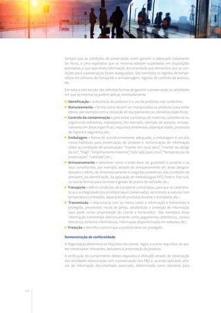 182
Sempre que as condições de preservação visem garantir o adequado tratamento
de riscos, é uma expetativa que as mesmas estejam suportadas em disposições
planeadas, e que seja retida informação documentada que demonstre que as con-
dições para a preservação foram asseguradas. São exemplos os registos de tempe-
ratura em câmaras de transporte e armazenagem, registos de controlo de acessos,
etc.
Em nota a esta secção são referidas formas de garantir a preservação ou atividades
em que as mesmas se podem aplicar, nomeadamente:
Identificação – evita trocas de produtos e o uso de produtos não conformes;
Manuseamento – forma como devem ser manipulados os produtos para evitar
danos, por exemplo com a utilização de equipamentos ou utensílios específicos;
Controlo da contaminação – para evitar a presença de materiais, substâncias ou
organismos estranhos, indesejáveis. Por exemplo, restrição de acessos, armaze-
namento em áreas específicas, requisitos ambientais, estanquicidade, processos
de higiene e segurança, etc.;
Embalagem – forma de acondicionamento adequado; a embalagem é um dos
meios habituais para preservação do produto e comunicação de informação
sobre as condições de preservação: “manter em local seco”, “manter ao abrigo
da luz”, “frágil”, “empilhamento máximo”, “este lado para cima”, “temperaturas de
preservação”, “validade”, etc.;
Armazenamento – descrever como e onde deve ser guardado o produto e os
seus constituintes, por exemplo, através do armazenamento em áreas designa-
das para o efeito, do dimensionamento e carga das prateleiras, das condições do
armazém, da identificação, da aplicação de metodologias FIFO (first in first out),
ou outras formas para controlo e gestão de prazos de validade, etc.;
Transporte – definir condições de transporte controladas, para que as caracterís-
ticas e a integridade dos produtos sejam preservadas, recorrendo a viaturas com
temperatura controlada, separação de produtos durante o transporte, etc.;
Transmissão – relaciona-se com os meios como a informação é transmitida e
protegida, prevenindo riscos de perda, adulteração e proteção de informação
(que pode incluir propriedade do cliente e fornecedor). São exemplos disso
informação transmitida eletronicamente como pagamentos eletrónicos, correio
eletrónico, ficheiros informáticos, informação disponibilizada em websites, etc.;
Proteção – identifica como é que o produto deve ser protegido.
Demonstração de conformidade
A Organização determina os requisitos do cliente, legais e outros requisitos de par-
tes interessadas relevantes, aplicáveis à preservação do produto.
A verificação do cumprimento destes requisitos é efetuada através de observação
das atividades relacionadas com a preservação dos P&S e, quando aplicável, atra-
vés de informação documentada associada, determinada como relevante para
 