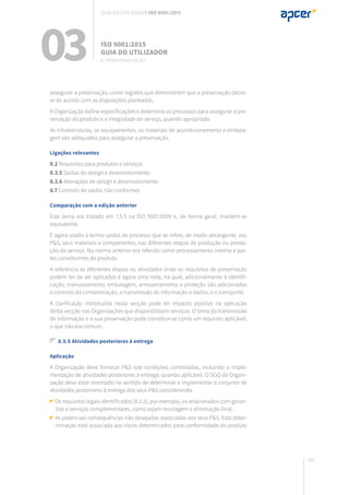 183
assegurar a preservação, como registos que demonstrem que a preservação decor-
re de acordo com as disposições planeadas.
A Organização define especificações e determina os processos para assegurar a pre-
servação do produto e a integridade do serviço, quando apropriado.
As infraestruturas, os equipamentos, os materiais de acondicionamento e embala-
gem são adequados para assegurar a preservação.
Ligações relevantes
8.2 Requisitos para produtos e serviços
8.3.5 Saídas do design e desenvolvimento
8.3.6 Alterações de design e desenvolvimento
8.7 Controlo de saídas não conformes
Comparação com a edição anterior
Este tema era tratado em 7.5.5 na ISO 9001:2008 e, de forma geral, mantém-se
equivalente.
É agora usado o termo saídas de processo que se refere, de modo abrangente, aos
P&S, seus materiais e componentes, nas diferentes etapas de produção ou presta-
ção do serviço. Na norma anterior era referido como processamento interno e par-
tes constituintes do produto.
A referência às diferentes etapas ou atividades onde os requisitos de preservação
podem ter de ser aplicados é agora uma nota, na qual, adicionalmente à identifi-
cação, manuseamento, embalagem, armazenamento e proteção são adicionados
o controlo da contaminação, a transmissão de informação e dados, e o transporte.
A clarificação introduzida nesta secção pode ter impacto positivo na aplicação
desta secção nas Organizações que disponibilizam serviços. O tema da transmissão
de informação e a sua preservação pode constituir-se como um requisito aplicável,
o que não era comum.
8.5.5 Atividades posteriores à entrega
Aplicação
A Organização deve fornecer P&S sob condições controladas, incluindo a imple-
mentação de atividades posteriores à entrega, quando aplicável. O SGQ da Organi-
zação deve estar orientado no sentido de determinar e implementar o conjunto de
atividades posteriores à entrega dos seus P&S considerando:
Os requisitos legais identificados (8.2.2), por exemplo, os relacionados com garan-
tias e serviços complementares, como sejam reciclagem e eliminação final;
As potenciais consequências não desejadas associadas aos seus P&S. Esta deter-
minação está associada aos riscos determinados para conformidade do produto
03 ISO 9001:2015
Guia do utilizador
8. Operacionalização
Guia do utilizador ISO 9001:2015
 