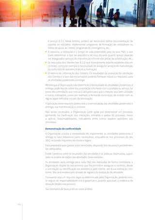 184
e serviço (6.1.1). Neste âmbito, poderá ser necessário definir documentação de
suporte ao utilizador, implementar programas de formação de utilizadores ou
linhas de apoio ao cliente, programas de contingência, etc.;
A natureza, a utilização e o tempo de vida pretendido para os seus P&S, o que
pode determinar o tipo de assistência técnica, durante quanto tempo deverão
ser assegurados serviços de manutenção e fornecidas peças de substituição, etc.;
Os requisitos dos clientes (ver 8.2.2) que normalmente estarão estabelecidos em
contrato, como por exemplo a necessidade de assegurar serviços de manutenção
ou outro tipo de assistência técnica, formação;
O retorno de informação dos clientes. Os resultados da avaliação da satisfação
dos clientes e o teor das reclamações poderão fornecer inputs ou requisitos para
as atividades posteriores à entrega.
Mesmo que a Organização não determine a necessidade de atividades posteriores à
entrega, pode decidir sobre documentação a fornecer com o produto ou serviço, tal
como documentação que instrua o utilizador para que o mesmo seja bem utilizado
e outras indicações, como por exemplo a forma de eliminação de acordo com as
regras legais definidas no país de eliminação.
A aplicação deste requisito potenciará a sistematização das atividades posteriores à
entrega, sua monitorização e controlo.
Não sendo necessário, a Organização pode optar por desenvolver um processo,
ganhando na clarificação das interações, entradas e saídas do processo, meios
a aplicar, responsabilidades, indicadores entre outros aspetos aplicáveis aos
processos.
Demonstração de conformidade
A Organização analisa a necessidade de implementar as atividades posteriores à
entrega e, caso determine como necessárias, enquadra-as nos processos do seu
SGQ, incluindo requisitos de cliente e legais.
Está preparada para prestar estas atividades, dispondo dos recursos e procedimen-
tos adequados.
Existe coerência entre os resultados das atividades e as práticas observadas, supor-
tada na análise de dados das atividades desenvolvidas.
As atividades após entrega para cada P&S são realizadas de forma controlada: a
Organização dispõe de mecanismos que lhe permitem assegurar o controlo, desde
a solicitação ou identificação da assistência pelo cliente, até à sua realização con-
forme. Isto será evidenciado através de registos da realização da atividade.
Consoante seja um requisito legal ou determinado pela Organização, poderão exis-
tir seguro de responsabilidade civil e garantias e, quando aplicável, a evidência de
ativação destes mecanismos.
São exemplos de boas práticas neste âmbito:
 