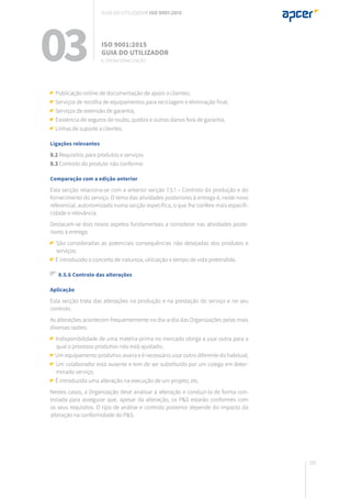 185
Publicação online de documentação de apoio a clientes;
Serviços de recolha de equipamentos para reciclagem e eliminação final;
Serviços de extensão de garantia;
Existência de seguros de roubo, quebra e outros danos fora de garantia;
Linhas de suporte a clientes.
Ligações relevantes
8.2 Requisitos para produtos e serviços
8.3 Controlo do produto não conforme
Comparação com a edição anterior
Esta secção relaciona-se com a anterior secção 7.5.1 – Controlo da produção e do
fornecimento do serviço. O tema das atividades posteriores à entrega é, neste novo
referencial, autonomizado numa secção específica, o que lhe confere mais especifi-
cidade e relevância.
Destacam-se dois novos aspetos fundamentais a considerar nas atividades poste-
riores à entrega:
São consideradas as potenciais consequências não desejadas dos produtos e
serviços;
É introduzido o conceito de natureza, utilização e tempo de vida pretendido.
8.5.6 Controlo das alterações
Aplicação
Esta secção trata das alterações na produção e na prestação do serviço e no seu
controlo.
As alterações acontecem frequentemente no dia-a-dia das Organizações pelas mais
diversas razões:
Indisponibilidade de uma matéria-prima no mercado obriga a usar outra para a
qual o processo produtivo não está ajustado;
Um equipamento produtivo avaria e é necessário usar outro diferente do habitual;
Um colaborador está ausente e tem de ser substituído por um colega em deter-
minado serviço;
É introduzida uma alteração na execução de um projeto; etc.
Nestes casos, a Organização deve analisar a alteração e conduzi-la de forma con-
trolada para assegurar que, apesar da alteração, os P&S estarão conformes com
os seus requisitos. O tipo de análise e controlo posterior depende do impacto da
alteração na conformidade do P&S.
03 ISO 9001:2015
Guia do utilizador
8. Operacionalização
Guia do utilizador ISO 9001:2015
 