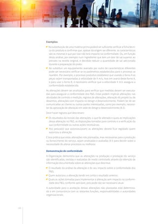 186
Exemplos:
Na substituição de uma matéria-prima poderá ser suficiente verificar a ficha técni-
ca do produto e confirmar que, apesar da origem ser diferente, as características
são as mesmas e que por isso não terá impacto na conformidade. Ou, em função
desta análise, por exemplo num ingrediente que tem um teor de sal superior ao
previsto na receita original, é decidido reduzir a quantidade de sal adicionada
durante a preparação do prato.
Ao substituir um equipamento avariado por outro de características diferentes
pode ser necessário verificar se os parâmetros estabelecidos para o processo se
mantêm. Por exemplo, o processo produtivo estabelece que usando o forno A as
peças sejam transportadas à velocidade de X m/s, mas em avaria deste forno A,
e para usar o forno B, é necessário verificar que a velocidade X m/s assegura a
conformidade estabelecida.
As alterações devem ser analisadas para verificar que medidas devem ser executa-
das para assegurar a conformidade dos P&S. Estas podem implicar alterações nas
atividades de controlo e medição, registos de alterações, alteração do projeto ou de
desenhos, alterações com impacto no design e desenvolvimento. Podem ter de ser
comunicadas ao cliente ou outras partes interessadas, como por exemplo, necessi-
tar da aprovação de alteração em sede de design e desenvolvimento (8.3).
Deve haver registos que descrevam:
Os resultados da revisão das alterações: o que foi alterado e quais as implicações
dessa alteração no P&S, as disposições tomadas para controlo e a verificação da
sua conformidade ou outras ações necessárias;
A(s) pessoa(s) que autorizou(aram) as alterações: deverá ficar registado quem
autorizou a alteração.
É boa prática que estas alterações não planeadas, mas necessárias para a produção
ou fornecimento do serviço, sejam analisadas e avaliadas (9.1) para decidir sobre a
necessidade de alterar processos ou melhorar.
Demonstração de conformidade
A Organização demonstra que as alterações na produção e prestação do serviço
são identificadas, revistas e realizadas de modo controlado através da retenção de
informação documentada sobre as alterações que descreva:
O resultado da análise da alteração e do seu impacto sobre a conformidade dos
P&S;
Quem autorizou a alteração tendo em conta o resultado anterior;
Quais as ações tomadas para implementar a alteração sem impacto na conformi-
dade dos P&S, conforme aplicável, pois pode não ser necessário atuar.
A autoridade para a aceitação destas alterações não planeadas está determina-
da e em consonância com as restantes funções, responsabilidades e autoridades
organizacionais.
 