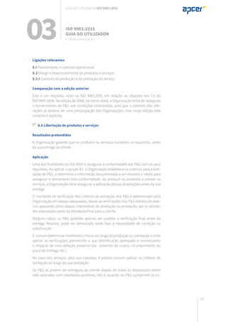 187
Ligações relevantes
8.1 Planeamento e controlo operacional
8.3 Design e desenvolvimento de produtos e serviços
8.5.1 Controlo da produção e da prestação do serviço
Comparação com a edição anterior
Este é um requisito novo na ISO 9001:2015, em relação ao disposto em 7.5 da
ISO 9001:2008. Na edição de 2008, tal como nesta, a Organização tinha de assegurar
o fornecimento de P&S sob condições controladas, pelo que o controlo das alte-
rações já deveria ser uma preocupação das Organizações, mas nesta edição este
controlo é explícito.
8.6 Libertação de produtos e serviços
Resultados pretendidos
A Organização garante que os produtos ou serviços cumprem os requisitos, antes
da sua entrega ao cliente.
Aplicação
Uma das finalidades da ISO 9001 é assegurar a conformidade dos P&S com os seus
requisitos. Ao aplicar a secção 8.1, a Organização estabelece os critérios para a acei-
tação de P&S, e determina a informação documentada a ser mantida e retida para
assegurar e demonstrar esta conformidade. Ao produzir os produtos e prestar os
serviços, a Organização deve assegurar a aplicação dessas disposições antes da sua
entrega.
O momento de verificação dos critérios de aceitação dos P&S é determinado pela
Organização em etapas adequadas, desde as verificações dos P&S obtidos do exte-
rior, passando pelas etapas intermédias de produção ou prestação, até às ativida-
des executadas antes da libertação final para o cliente.
Nalguns casos, os P&S poderão apenas ser sujeitos a verificação final antes da
entrega. Noutros, pode ser demasiado tarde face à necessidade de correção ou
substituição.
É comum determinar momentos críticos ao longo da produção ou prestação e onde
aplicar as verificações, permitindo a sua identificação atempada e minimizando
o impacto de uma deteção posterior (ex.: aumento de custos, incumprimento do
prazo de entrega, etc.).
No caso dos serviços, pela sua natureza, é prática comum aplicar os critérios de
aceitação ao longo da sua prestação.
Os P&S só podem ser entregues ao cliente depois de todas as disposições terem
sido aplicadas com resultados positivos, isto é, quando os P&S cumprirem os cri-
03 ISO 9001:2015
Guia do utilizador
8. Operacionalização
Guia do utilizador ISO 9001:2015
 