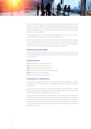 188
térios de aceitação. Se isto não acontecer, mas a decisão da Organização for a de
entregar o P&S, é obrigatória a autorização desta libertação por quem estiver auto-
rizado para tal (5.3), ou pelo cliente. A autorização pelo cliente pode estar estabe-
lecida contratualmente, ou ser necessária tendo em conta o critério de aceitação
falhado e a utilização do P&S.
A Organização deve reter informação documentada que comprove que os P&S
estão conformes e quem autorizou a libertação do produto.
A forma assumida por esta informação documentada é decidida pela Organização.
Se em alguns setores será necessário um dossier com os resultados obtidos (por
exemplo a produção de um equipamento à medida), noutros setores um código de
cores ou a assinatura nas peças aceites evidenciam este requisito.
Demonstração de conformidade
As atividades previstas de verificação da conformidade dos P&S com os critérios de
aceitação estão implementadas, são executadas e existe informação documentada
que as evidencia.
Ligações relevantes
8.1 Planeamento e controlo operacional
8.2 Requisitos para produtos e serviços
8.3.5 Saídas do design e desenvolvimento
8.5.1 Controlo da produção e prestação do serviço
8.5.2 Identificação e rastreabilidade
8.7 Controlo de saídas não conformes
Comparação com a edição anterior
Esta secção corresponde à parte de 8.2.4 Monitorização e medição do produto
da edição de 2008, relativamente à libertação do produto, sendo os requisitos
equivalentes.
O facto dos requisitos relativos à libertação do produto estarem agora na secção
de operações, reforça a sua importância nos processos de produção e prestação de
P&S, para assegurar a conformidade com os requisitos.
Nos registos a reter, é requerida a rastreabilidade à pessoa que autoriza a libertação
dos P&S. Este conceito de rastreabilidade refere-se ao facto dessa autorização ser
dada na produção, ou previamente, quando a libertação do produto ou serviços é
automática e determinada por equipamentos ou software. Nestes casos, é necessá-
rio assegurar a rastreabilidade à pessoa que autorizou os critérios que permitem a
libertação o produto.
 