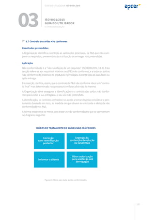 189
8.7 Controlo de saídas não conformes
Resultados pretendidos
A Organização identifica e controla as saídas dos processos, os P&S que não cum-
prem os requisitos, prevenindo a sua utilização ou entregas não pretendidas.
Aplicação
Não conformidade é a “não satisfação de um requisito” (ISO9000:2015, 3.6.9). Esta
secção refere-se aos requisitos relativos aos P&S não conformes, e a todas as saídas
não conformes de processo de produção e prestação, durante toda as suas fases ou
após entrega.
Esta secção clarifica, assim, que o controlo de P&S não conforme não é um “contro-
lo final” mas determinado nos processos em fases distintas do mesmo
A Organização deve assegurar a identificação e o controlo das saídas não confor-
mes para evitar a sua entrega ou o seu uso não pretendido.
A identificação, os controlos definidos e as ações a tomar deverão considerar o pen-
samento baseado em risco, na medida em que devem ter em conta o efeito da não
conformidade nos P&S.
A norma estabelece os meios para tratar as não conformidades que se apresentam
no diagrama seguinte:
Figura 21: Meios para tratar as não conformidades.
03 ISO 9001:2015
Guia do utilizador
8. Operacionalização
Guia do utilizador ISO 9001:2015
Correção
com reverificação
posterior
Informar o cliente
Segregação,
contenção devolução
ou suspensão
Obter autorização
para aceitação sob
derrogação
Modos de tratamento de saídas não conformes
 