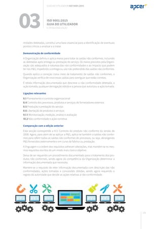191
midades detetadas, constitui uma base essencial para a identificação de eventuais
pontos críticos a analisar e a tratar.
Demonstração de conformidade
A Organização definiu e aplica meios para tratar as saídas não conformes, incluindo
as detetadas após entrega ou prestação do serviço. Os meios previstos pela Organi-
zação são adequados à natureza das não conformidades e ao impacto que podem
ter nos P&S, impedindo a entrega ou uso não pretendido das saídas não conformes.
Quando aplica a correção como meio de tratamento de saídas não conformes, a
Organização verifica de novo essas saídas para averiguar que estão corretas.
É retida informação documentada que descreve a não conformidade detetada, a
ação tomada, qualquer derrogação obtida e a pessoa que autorizou a ação tomada.
Ligações relevantes
8.1 Planeamento e controlo organizacional
8.4 Controlo dos processos, produtos e serviços de fornecedores externos
8.5 Produção e prestação do serviço
8.6 Libertação de produtos e serviços
9.1.1 Monitorização, medição, análise e avaliação
10.2 Não conformidade e ação corretiva
Comparação com a edição anterior
Esta secção corresponde a 8.3. Controlo do produto não conforme da versão de
2008. Agora, para além de se aplicar a P&S, aplica-se também a saídas não confor-
mes para referir todas as saídas não conformes de processos, ou seja, abrangendo
P&S fornecidos externamente e em curso de fabrico ou prestação.
A linguagem e a ordem dos requisitos sofreram alterações, mas mantêm-se os mes-
mos requisitos escritos de um modo mais claro e objetivo.
Deixa de ser requerido um procedimento documentado para o tratamento dos pro-
dutos não conformes, sendo agora da competência da Organização determinar a
informação documentada que necessita.
Mantém-se o requisito de reter informação documentada com descrição das não
conformidades, ações tomadas e concessões obtidas, sendo agora requerido o
registo da autoridade que decide as ações relativas à não conformidade.
03 ISO 9001:2015
Guia do utilizador
8. Operacionalização
Guia do utilizador ISO 9001:2015
 