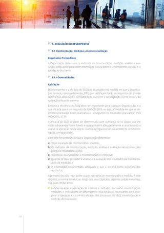 192
9. AVALIAÇÃO DO DESEMPENHO
9.1 Monitorização, medição, análise e avaliação
Resultados Pretendidos
A Organização determina os métodos de monitorização, medição, análise e ava-
liação adequados para obter informação válida sobre o desempenho do SGQ e a
satisfação do cliente.
9.1.1 Generalidades
Aplicação
O desempenho e a eficácia do SGQ são alcançados na medida em que a Organiza-
ção fornece, consistentemente, P&S que satisfaçam tanto os requisitos do cliente
como legais aplicáveis e, por outro lado, aumente a satisfação do cliente através da
aplicação eficaz do sistema.
Embora a eficiência do SGQ deva ser importante para qualquer Organização, é a
sua eficácia que é um requisito da ISO 9001:2015, ou seja, a “medida em que as ati-
vidades planeadas foram realizadas e conseguidos os resultados planeados” (ISO
9000:2015, 3.7.11).
A eficácia do SGQ só pode ser determinada com confiança se os dados que lhe
estão subjacentes forem fiáveis e representarem adequadamente a característica a
avaliar. A aplicação desta secção orienta as Organizações no sentido de recolherem
dados com qualidade.
Com este fim pretende-se que a Organização determine:
a) O que necessita ser monitorizado e medido;
b) Os métodos de monitorização, medição, análise e avaliação necessários para
assegurar resultados válidos;
c) Quando se deve proceder à monitorização e à medição;
d) Quando se deve proceder à análise e à avaliação dos resultados da monitoriza-
ção e da medição; e
e) A informação documentada adequada e que a retenha como evidência dos
resultados.
A primeira decisão recai sobre o que necessita ser monitorizado e medido. A este
respeito, a norma fornece, ao longo dos seus capítulos, algumas pistas relevantes,
das quais destacamos:
A determinação e aplicação de critérios e métodos (incluindo monitorização,
medições e indicadores de desempenho relacionados) necessários para asse-
gurar a operação e o controlo eficazes dos processos do SGQ (monitorização e
medição de processos);
 