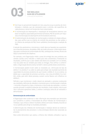 193
Com base no pensamento baseado em risco, assume-se que os pontos de moni-
torização e medição, que são necessários para o controlo, são específicos de
cada processo e variam em função dos riscos relacionados;
A monitorização do desempenho e reavaliação de fornecedores externos com
base na respetiva capacidade para fornecer processos, P&S de acordo com requi-
sitos (monitorização do desempenho de fornecedores externos);
A implementação de atividades de monitorização e medição em etapas adequa-
das, para verificar que os critérios de controlo dos processos ou das saídas, e
os critérios de aceitação de P&S, foram satisfeitos (monitorização e medição de
P&S).
A seleção dos parâmetros a monitorizar e medir deve ser baseada nas característi-
cas-chave dos processos, atividades e P&S, de modo a fornecer a informação neces-
sária para a avaliação da conformidade dos P&S, satisfação dos clientes, eficácia do
SGQ e cumprimento dos objetivos.
Por exemplo, uma Organização mede o prazo de entrega dos seus produtos aos
clientes usando como indicador a média para esta característica. Analisando os
resultados, confirma que o valor obtido está abaixo do acordado com os clientes,
mas isso pode não ser verdade para todas as entregas. Para verificar a conformi-
dade, a Organização deverá analisar também o desvio padrão desta característica.
A monitorização poderá incidir sobre os resultados (ex.: diminuição da taxa de
defeito X no produto Y) ou sobre as ações para atingir este resultado (aumento da
capacidade do processo produtivo do qual resulta o defeito X). Se ao analisar, se
deteta que a capacidade de processo aumentou, mas a taxa de defeito X se man-
tém, então, para além deste processo, existem outros fatores com influência no
defeito X.
Definido o que monitorizar e medir, deverá ser planeado o processo conducente
aos resultados: definição de métodos e momentos para a monitorização e medição
– incluindo a frequência, o tipo, o momento e o local onde são realizadas - e como e
quando proceder à respetiva avaliação dos resultados. A este respeito, note-se que
não é suficiente apresentar dados, a análise e avaliação, terão de ser realizadas e
demonstradas.
Demonstração de conformidade
A Organização deve evidenciar e reter informação documentada que demonstre
que considerou e avaliou a necessidade de utilizar métodos de monitorização e
medição, e que utilizou e obteve resultados válidos com esses métodos, focando-se
na sua aptidão para atingir os resultados planeados.
A determinação dos métodos de monitorização e medição deverá ser evidencia-
da no planeamento dos processos e a documentação deverá estar associada ao
processo.
Deve ainda demonstrar que avaliou a eficácia dos métodos utilizados e que os
03 ISO 9001:2015
Guia do utilizador
9. Avaliação do desempenho
Guia do utilizador ISO 9001:2015
 