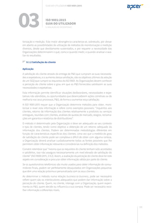 195
torização e medição. Esta maior abrangência caracteriza-se, sobretudo, por deixar
em aberto as possibilidades de utilização de métodos de monitorização e medição
diversos, desde que devidamente sustentados, e por requerer a necessidade das
Organizações determinarem o quê, como e quando medir, e quando analisar e ava-
liar os resultados.
9.1.2 Satisfação do cliente
Aplicação
A satisfação do cliente através da entrega de P&S que cumpram as suas necessida-
des e expetativas, e o aumento dessa satisfação, são os objetivos últimos da adoção
de um SGQ que cumpre os requisitos da ISO 9001. As Organizações devem conhecer
a perceção do cliente sobre o grau em que os P&S fornecidos satisfazem as suas
necessidades e expetativas.
Esta informação permite identificar situações desfavoráveis, necessidades e expe-
tativas não atendidas, ou oportunidades que desencadeiem ações corretivas ou de
melhoria nos seus processos, P&S, de forma a aumentar essa satisfação.
A ISO 9001:2015 requer que a Organização determine métodos para obter, moni-
torizar e rever esta informação e refere como exemplos possíveis: “inquéritos aos
clientes, retorno de informação dos clientes relativamente a produtos ou serviços
entregues, reuniões com clientes, análises de quotas de mercado, elogios, reclama-
ções em garantia e relatórios de distribuidores”.
O método é determinado pela Organização e deve ser adequado ao seu contexto
e tipo de clientes, tendo como objetivo a obtenção de um retorno adequado da
informação dos clientes. Podem ser determinadas metodologias diferentes em
função de características específicas dos clientes. Uma vez que a medida do grau
de satisfação do cliente pode ser complexa e difícil de obter com alguma certeza,
a Organização deverá analisar cuidadosamente todas as fontes possíveis que lhe
permitem obter informação relevante e considerá-las na definição dos métodos.
Convém relembrar que “mesmo que os requisitos do cliente tenham sido acordados
e satisfeitos, isso não assegura necessariamente um nível elevado de satisfação do
cliente” (ISO 9000:2015, 3.9.2). Assim, a avaliação da perceção do cliente deve ter este
aspeto em consideração e procurar obter informação válida por parte do cliente.
Se os questionários telefónicos são muito usados para obter informação de consu-
midores finais, podem ser perfeitamente desajustados em Organizações pequenas
que têm uma relação próxima e personalizada com os seus clientes.
Ao determinar o método numa relação business-to-business, pode ser necessário
refletir quem são os interlocutores adequados que podem dar informação sobre a
perceção do cliente. Quem, no cliente, interage com a Organização, quem experi-
menta os P&S, quem decide ou influencia a sua compra. Pode ser necessário reco-
lher informação a diferentes níveis.
03 ISO 9001:2015
Guia do utilizador
9. Avaliação do desempenho
Guia do utilizador ISO 9001:2015
 