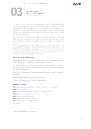 197
Por vezes, os clientes não são muito recetivos aos métodos utilizados pelas Orga-
nizações, nomeadamente inquéritos telefónicos longos e realizados em horas
desadequadas, não colaborando nesta monitorização. Esta situação diminui a
qualidade e representatividade da informação obtida, podendo ter efeitos contra-
producentes. Nestes casos, as Organizações deverão repensar os métodos e a sua
aplicação, adequando-os.
Como atividades de valor acrescentado, podem ainda ser desejáveis comparações
do desempenho organizacional com o dos seus concorrentes e o uso de técnicas de
benchmarking. No entanto, estas atividades não são explicitamente exigidas pela
norma.
As normas ISO 10001, 10002, 1003, 1000422
, relativas à gestão da qualidade e satis-
fação do cliente, códigos de conduta, tratamento de reclamações, resolução de
conflitos e monitorização e medição, fornecem linhas de orientação sobre a deter-
minação da satisfação cliente, que podem ser aplicadas tendo em vista melhorar a
confiança do cliente e aumentar a sua satisfação.
Demonstração de conformidade
A organização avalia a perceção do cliente sobre o seu grau de satisfação e determi-
na os métodos para a sua obtenção, monitorização e revisão.
Usa fontes adequadas de informação, incluindo as disponíveis no seu SGQ, e
demonstra que os métodos usados para obter a informação do cliente são adequa-
dos às suas necessidades.
A informação proveniente de reclamações e reclamações ao abrigo de garantia é
analisada.
Monitoriza a satisfação do cliente ao longo do tempo.
Analisa a informação obtida e toma ações adequadas.
Ligações relevantes
4.2 Compreender as necessidades e expetativas das partes interessadas
5.1.2 Foco no cliente
5.3 Funções, responsabilidades e autoridades organizacionais
6.2 Objetivos da qualidade e planeamento para os atingir
8.2.1 Comunicação com o cliente
8.5.5 Atividades posteriores à entrega
9.3.2 Entradas para a revisão pela gestão
10 Melhoria
22 • Ver bibliografia e Anexo B da ISO 9001:2015.
03 ISO 9001:2015
Guia do utilizador
9. Avaliação do desempenho
Guia do utilizador ISO 9001:2015
 