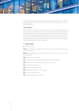 18
A principal preocupação dos inquiridos prende-se essencialmente com o pensa-
mento baseado em risco, destacando-se também a gestão da mudança e os resul-
tados pretendidos.
“Voz do cliente”
Para recolhermos informação mais qualitativa, colocamos questões opcionais de
texto livre onde, por secção da norma, os inquiridos pudessem expressar dúvidas,
fazer comentários e comunicar expetativas dos temas a tratar em cada secção, ou
questões de que gostariam de ver tratadas. Recebemos um total de 700 comentá-
rios os quais foram considerados e tratados pelos redatores e revisores deste guia.
Não sendo obviamente possível atender a todos os pedidos, foram, na sua maioria,
um fator preponderante em todo o processo.
Abreviaturas
EA – Equipa auditora
FMEA - Análise Modal (do modo) de Falhas, seus Efeitos e Criticidade (Failure mode
and effects analysis)
HACCP - Análise de Perigos e Controlo de Pontos Críticos (Hazard Analysis and Criti-
cal Control Point)
M&M – Medição e monitorização
MSS – Norma de sistema de gestão (Management System Standard)
PDCA – Planear-Executar-Verificar-Atuar (Plan-Do-Check-Act)
P&S – Produto(s) e serviço(s)
QFD –Quality Function Deployment
RMM – Recurso de medição e monitorização
R&O – Riscos e oportunidades
SGQ – Sistema de gestão da qualidade
 