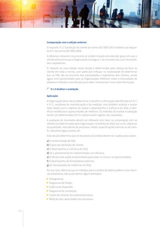 198
Comparação com a edição anterior
O requisito 9.1.2 Satisfação do cliente da norma ISO 9001:2015 é idêntico ao requisi-
to 8.2.1 da norma ISO 9001:2008.
A diferença relevante circunscreve-se à determinação da extensão (grau) em que o
cliente perceciona que a Organização conseguiu ir ao encontro das suas necessida-
des e expetativas.
O impacto da nova edição nesta secção é determinado pelo reforço do foco no
cliente em toda a norma, com particular enfoque na necessidade de determinar
que os P&S vão ao encontro das necessidades e expetativas dos clientes, sendo
agora uma oportunidade para as Organizações refletirem sobre a necessidade de
adotarem métodos mais eficazes para obter, monitorizar e rever esta informação.
9.1.3 Análise e avaliação
Aplicação
A Organização deve não só determinar e recolher a informação identificada em 9.1.1
e 9.1.2, resultante da monitorização e da medição, mas também analisar e avaliar
estes dados com o objetivo de avaliar o desempenho e a eficácia do SGQ, e iden-
tificar tendências e oportunidades de melhoria. Os métodos de análise e avaliação
devem ser determinados (9.1.1) e devem existir registos dos resultados.
A avaliação de resultados deverá ser efetuada com base na comparação com as
referências determinadas pela Organização, no âmbito do SGQ, tais como: objetivos
da qualidade, indicadores de processos, metas, especificações internas ou de clien-
te, requisitos legais, prazos, etc.
Esta secção determina que os resultados da análise devem ser usados para avaliar:
a) A conformidade de P&S;
b) O grau de satisfação do cliente;
c) O desempenho e a eficácia do SGQ;
d) Se o planeamento foi implementado com eficácia;
e) A eficácia das ações empreendidas para tratar os riscos e as oportunidades;
f) O desempenho de fornecedores externos;
g) As necessidades de melhorias no SGQ.
Na sua nota, refere-se que os métodos para a análise de dados podem incluir técni-
cas estatísticas, das quais damos alguns exemplos:
Histogramas;
Diagramas de Pareto;
Gráficos de dispersão;
Diagramas de correlação;
Cartas de controlo do produto/processo;
Medição das capacidades dos processos.
 
