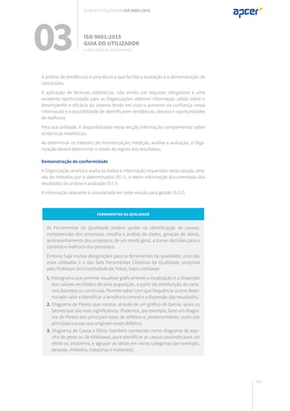 199
A análise de tendências é uma técnica que facilita a avaliação e a demonstração de
conclusões.
A aplicação de técnicas estatísticas, não sendo um requisito obrigatório é uma
excelente oportunidade para as Organizações obterem informação válida sobre o
desempenho e eficácia do sistema tendo em vista o aumento da confiança nessa
informação e a possibilidade de identificarem tendências, desvios e oportunidades
de melhoria.
Pela sua utilidade, é disponibilizada nesta secção informação complementar sobre
as técnicas estatísticas.
Ao determinar os métodos de monitorização, medição, análise e avaliação, a Orga-
nização deverá determinar o modo de registo dos resultados.
Demonstração de conformidade
A Organização analisa e avalia os dados e informação requeridos nesta secção, atra-
vés de métodos por si determinados (9.1.1), e retém informação documentada dos
resultados da análise e avaliação (9.1.1).
A informação relevante é considerada em sede revisão pela gestão (9.3.2).
Ferramentas da Qualidade
As Ferramentas da Qualidade podem ajudar na identificação de causas,
compreensão dos processos, recolha e análise de dados, geração de ideias,
acompanhamento dos projetos e, de um modo geral, a tomar decisões para o
controlo e melhoria dos processos.
Embora haja muitas designações para as ferramentas da qualidade, uma das
mais utilizadas é a das Sete Ferramentas Clássicas da Qualidade, proposta
pelo Professor da Universidade de Tokyo, Kaoru Ishikawa:
1. Histograma que permite visualizar graficamente a localização e a dispersão
dos valores recolhidos de uma população, a partir da distribuição de variá-
veis discretas ou contínuas. Permite saber com que frequência ocorre deter-
minado valor e identificar a tendência central e a dispersão dos resultados;
2. Diagrama de Pareto que mostra, através de um gráfico de barras, quais os
fatores que são mais significativos. Podemos, por exemplo, fazer um diagra-
ma de Pareto dos principais tipos de defeitos e, posteriormente, outro das
principais causas que originam esses defeitos;
3. Diagrama de Causa e Efeito (também conhecido como diagrama de espi-
nha de peixe ou de Ishikiawa), para identificar as causas possíveis para um
efeito ou problema, e agrupar as ideias em várias categorias (por exemplo,
pessoas, métodos, máquinas e materiais);
03 ISO 9001:2015
Guia do utilizador
9. Avaliação do desempenho
Guia do utilizador ISO 9001:2015
 