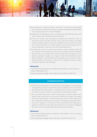 200
4. Formulários de recolha de dados, “check-lists” ou listas de comprovação
que constituem modelos para recolha e análise estruturada de informação,
e que são utilizados com muitas finalidades;
5. Diagramas de dispersão em que se representam graficamente duas variá-
veis, em pares, para identificar possíveis relações;
6. Cartas de Controlo, que são gráficos utilizados para identificar como os
processos variam ao longo do tempo e qual o tipo de variação a que estão
sujeitos (se estão sujeitos a causas de variação normais ou comuns, ou seja,
em controlo estatístico; ou se estão sujeitos a causas de variação não nor-
mais ou especiais e, nesse caso, fora de controlo estatístico);
7. Estratificação, que é uma técnica que separa os dados obtidos através de
várias fontes de informação de modo a que consigam identificar padrões
(por exemplo, se os problemas têm maior incidência numa máquina, turno,
produto, operador, inspetor, etc.). Algumas listas de ferramentas da quali-
dade substituem a estratificação pelo fluxograma, que consiste na repre-
sentação gráfica de processos, indicando as respetivas entradas, saídas,
controlos e sequência de atividades.
Bibliografia:
	•	The Certified Quality Engineer Handbook, Third Edition, Connie M. Borror,
		 editor, ASQ Quality Press
	•	http://asq.org/knowledge-center/index.html, acedido em 2015.11.03
O Pensamento Estatístico
O Pensamento Estatístico é uma filosofia de aprendizagem e ação baseada
nos seguintes princípios fundamentais: todo o trabalho ocorre num sistema
de processos inter-relacionados, a variação existe em todos os processos e
a chave do sucesso consiste na compreensão e redução da variação.
Sem uma visão do processo, é difícil compreender o problema, definir o seu
âmbito, saber quais são as suas causas e identificar soluções. Sem dados
todos são “especialistas”. A memória histórica é pobre e é difícil obter acor-
do na definição do problema, do sucesso e no progresso alcançado. Procu-
ram-se os “culpados” e a melhoria é lenta. Sem Pensamento Estatístico a
gestão e a melhoria dos processos são ineficazes. É como fazer investigação
sem instrumentos, ou jogar futebol sem fazer passes de ataque.
Bibliografia:
	•	The Certified Quality Engineer Handbook, Third Edition, Connie M. Borror,
		 editor, ASQ Quality Press
	•	http://asq.org/knowledge-center/index.html, acedido em 2015.11.03
 