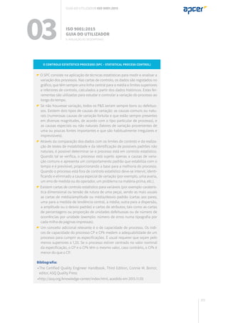 201
O Controlo Estatístico Processo (SPC – Statistical Process Control)
O SPC consiste na aplicação de técnicas estatísticas para medir e analisar a
variação dos processos. Nas cartas de controlo, os dados são registados no
gráfico, que têm sempre uma linha central para a média e limites superiores
e inferiores de controlo, calculados a partir dos dados históricos. Estas fer-
ramentas são utilizadas para estudar e controlar a variação do processo ao
longo do tempo.
Se não houvesse variação, todos os P&S seriam sempre bons ou defeituo-
sos. Existem dois tipos de causas de variação: as causas comuns ou natu-
rais (numerosas causas de variação fortuita e que estão sempre presentes
em diversas magnitudes, de acordo com o tipo particular de processo), e
as causas especiais ou não naturais (fatores de variação provenientes de
uma ou poucas fontes importantes e que são habitualmente irregulares e
imprevisíveis).
Através da comparação dos dados com os limites de controlo e da realiza-
ção de testes de instabilidade e da identificação de possíveis padrões não
naturais, é possível determinar se o processo está em controlo estatístico.
Quando tal se verifica, o processo está sujeito apenas a causas de varia-
ção comuns e apresenta um comportamento padrão que estabiliza com o
tempo e é previsível, proporcionando a base para a melhoria do processo.
Quando o processo está fora de controlo estatístico deve-se intervir, identi-
ficando e eliminado a causa especial de variação (por exemplo, uma avaria,
um erro de medida ou do operador, um problema na matéria-prima, etc.).
Existem cartas de controlo estatístico para variáveis (por exemplo caraterís-
tica dimensional ou tensão de rutura de uma peça), sendo as mais usuais
as cartas de média/amplitude ou média/desvio padrão (cartas aos pares;
uma para a medida de tendência central, a média; outra para a dispersão,
a amplitude ou o desvio padrão) e cartas de atributos, tais como as cartas
de percentagens ou proporção de unidades defeituosas ou de número de
ocorrências por unidade (exemplo: número de erros numa tipografia por
cada milha de páginas impressas).
Um conceito adicional relevante é o de capacidade de processo. Os índi-
ces de capacidade do processo CP e CPk medem a adequabilidade de um
processo para cumprir as especificações. É usual requerer que sejam pelo
menos superiores a 1,33. Se o processo estiver centrado no valor nominal
da especificação, o CP e o CPk têm o mesmo valor, caso contrário, o CPk é
menor do que o CP.
Bibliografia:
	•	The Certified Quality Engineer Handbook, Third Edition, Connie M. Borror,
		 editor, ASQ Quality Press
	•	http://asq.org/knowledge-center/index.html, acedido em 2015.11.03
03 ISO 9001:2015
Guia do utilizador
9. Avaliação do desempenho
Guia do utilizador ISO 9001:2015
 