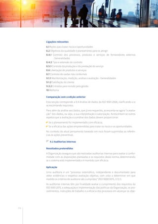 202
Ligações relevantes
6.1 Ações para tratar riscos e oportunidades
6.2 Objetivos da qualidade e planeamento para os atingir
8.4.1 Controlo dos processos, produtos e serviços de fornecedores externos
- Generalidades
8.4.2 Tipo e extensão do controlo
8.5.1 Controlo da produção e da prestação do serviço
8.6 Libertação de produtos e serviços
8.7 Controlo de saídas não conformes
9.1.1 Monitorização, medição, análise e avaliação - Generalidades
9.1.2 Satisfação do cliente
9.3.2 Entradas para revisão pela gestão
10 Melhoria
Comparação com a edição anterior
Esta secção corresponde a 8.4 Análise de dados da ISO 9001:2008, clarificando-a e
acrescentando requisitos.
Para além da análise aos dados, que já era requerido, acrescenta-se agora “a avalia-
ção” dos dados, ou seja, a sua interpretação e valorização. Acrescentam-se outros
aspetos que a avaliação e a análise dos dados devem proporcionar:
Se o planeamento foi implementado com eficácia;
Se a eficácia das ações empreendidas para tratar os riscos e as oportunidades.
No contexto do atual pensamento baseado em risco foram suprimidas as referên-
cias às ações preventivas.
9.2 Auditorias internas
Resultados pretendidos
A Organização assegura que são realizadas auditorias internas para avaliar a confor-
midade com as disposições planeadas e os requisitos desta norma, determinando
se o sistema está implementado e é mantido com eficácia.
Aplicação
Uma auditoria é um “processo sistemático, independente e documentado para
obter evidências e respetiva avaliação objetiva, com vista a determinar em que
medida os critérios de auditoria são cumpridos” (ISO 9000:2015, 3.13.1).
As auditorias internas têm por finalidade avaliar o cumprimento dos requisitos da
ISO 9001:2015, a adequação e implementação das políticas da Organização, os pro-
cedimentos, instruções de trabalho e a eficácia dos processos em alcançar os obje-
 