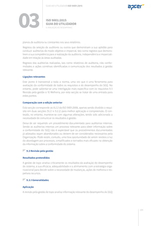 205
03 ISO 9001:2015
Guia do utilizador
9. Avaliação do desempenho
Guia do utilizador ISO 9001:2015
planos de auditoria ou constantes nos seus relatórios.
Registos da seleção de auditores ou outros que demonstram a sua aptidão para
conduzir auditorias de modo objetivo e imparcial, tais como registos que demons-
trem a sua competência para a realização da auditoria, independência e imparciali-
dade em relação às áreas auditadas.
Registos das auditorias realizadas, tais como relatórios de auditoria, não confor-
midades e ações corretivas identificadas e comunicação dos resultados à gestão
relevante.
Ligações relevantes
Este ponto é transversal a toda a norma, uma vez que é uma ferramenta para
avaliação da conformidade de todos os requisitos e do desempenho do SGQ. No
entanto, pode salientar-se uma interligação mais específica com os requisitos 9.3
Revisão pela gestão e 10 Melhoria, por esta secção se tratar de uma entrada para
estes pontos.
Comparação com a edição anterior
Esta secção corresponde ao 8.2.2 da ISO 9001:2008, apenas sendo dividido o requi-
sito em duas secções (9.2.1 e 9.2.2) para melhor aplicação e compreensão. O con-
teúdo, no entanto, manteve-se com algumas alterações, tendo sido adicionada a
necessidade de comunicar os resultados à gestão.
Deixa de ser requerido um procedimento documentado para auditorias internas.
Sendo as auditorias internas um processo relevante para obter informação sobre
a conformidade do SGQ não é expectável que os procedimentos documentados
já adotados sejam abandonados ou deixem de ser considerados necessários pela
Organização. Pode existir, contudo, uma boa oportunidade de serem revistos à luz
da abordagem por processos, simplificados e tornados mais eficazes na obtenção
da informação sobre a conformidade do sistema.
9.3 Revisão pela gestão
Resultados pretendidos
A gestão de topo analisa criticamente os resultados da avaliação do desempenho
do sistema, a sua eficácia, adequabilidade e o alinhamento com a estratégia orga-
nizacional para decidir sobre a necessidade de mudanças, ações de melhoria e res-
petivos recursos.
9.3.1 Generalidades
Aplicação
A revisão pela gestão de topo analisa informação relevante do desempenho do SGQ
 