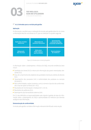 207
Figura 22: Entradas para a revisão pela gestão.
03 ISO 9001:2015
Guia do utilizador
9. Avaliação do desempenho
Guia do utilizador ISO 9001:2015
9.3.2 Entradas para a revisão pela gestão
Aplicação
A informação a recolher para a realização da revisão pela gestão deve ter em conta
a informação descrita nas alíneas a) a f), que se sintetizam no quadro seguinte.
A informação sobre o desempenho e eficácia do SGQ, incluindo tendências deve
incluir:
Satisfação de cliente (9.12) e retorno de informação das partes interessadas rele-
vantes (4.2);
Grau de cumprimento dos objetivos da qualidade e eventuais análises de desvios
(6.2);
Desempenho dos processos (4.4) e conformidade dos produtos ou serviços
(8.5,8.6,8.7);
Não conformidades e ações corretivas, como o número e tipo de não conformida-
des e tipo de ações corretivas (8.7, 10.2);
Resultados de monitorização e medição (9.1.1. e 9.1.3);
Resultados de auditorias (9.2);
Desempenho dos fornecedores externos (8.4).
Em 5.3 são definidas as responsabilidades pelo reporte à gestão de topo de infor-
mação sobre o desempenho do SGQ e oportunidades de melhoria que deverão
assegurar esta informação.
Demonstração de conformidade
A revisão pela gestão considera informação relevante identificada nesta secção.
Ações das revisões
anteriores
Adequação
dos recursos
Alterações de
contexto relevantes
Desempenho
e eficácia do SGQ,
incluindo tendências
Ações para
tratar riscos e
oportunidades
Oportunidades
de melhoria
 