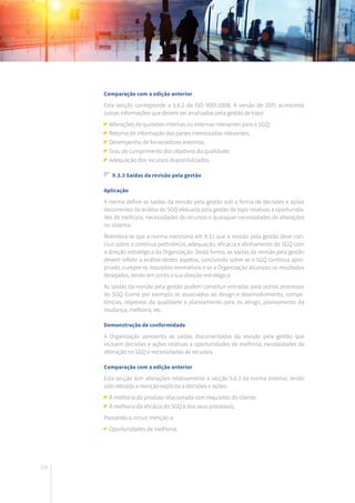 208
Comparação com a edição anterior
Esta secção corresponde a 5.6.2 da ISO 9001:2008. A versão de 2015 acrescenta
outras informações que devem ser analisadas pela gestão de topo:
Alterações de questões internas ou externas relevantes para o SGQ;
Retorno de informação das partes interessadas relevantes;
Desempenho de fornecedores externos;
Grau de cumprimento dos objetivos da qualidade;
Adequação dos recursos disponibilizados.
9.3.3 Saídas da revisão pela gestão
Aplicação
A norma define as saídas da revisão pela gestão sob a forma de decisões e ações
decorrentes da análise do SGQ efetuada pela gestão de topo relativas a oportunida-
des de melhoria, necessidades de recursos e quaisquer necessidades de alterações
no sistema.
Relembra-se que a norma menciona em 9.3.1 que a revisão pela gestão deve con-
cluir sobre a contínua pertinência, adequação, eficácia e alinhamento do SGQ com
a direção estratégica da Organização. Desta forma, as saídas da revisão pela gestão
devem refletir a análise destes aspetos, concluindo sobre se o SGQ continua apro-
priado, cumpre os requisitos normativos e se a Organização alcançou os resultados
desejados, tendo em conta a sua direção estratégica.
As saídas da revisão pela gestão podem constituir entradas para outros processos
do SGQ (como por exemplo os associados ao design e desenvolvimento, compe-
tências, objetivos da qualidade e planeamento para os atingir, planeamento da
mudança, melhoria, etc.
Demonstração de conformidade
A Organização apresenta as saídas documentadas da revisão pela gestão que
incluem decisões e ações relativas a oportunidades de melhoria, necessidades de
alteração no SGQ e necessidades de recursos.
Comparação com a edição anterior
Esta secção tem alterações relativamente à secção 5.6.3 da norma anterior, tendo
sido retirada a menção explícita a decisões e ações:
À melhoria do produto relacionada com requisitos do cliente;
À melhoria da eficácia do SGQ e dos seus processos;
Passando a incluir menção a:
Oportunidades de melhoria;
 