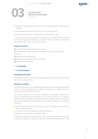 209
03 ISO 9001:2015
Guia do utilizador
10. Melhoria
Guia do utilizador ISO 9001:2015
Quaisquer necessidades de mudanças ao SGQ, abrangendo assim todo o tipo de
decisões.
As necessidades de recursos mantêm-se como na norma anterior.
As decisões e ações a tomar são agora sobre a globalidade do SGQ.
A necessidade de reter informação documentada como evidência dos resultados
da revisão pela gestão é referida aqui, quando na edição de 2008 os registos eram
solicitados em 5.6.1, logo mantém-se o requisito.
Ligações relevantes
4.1 Compreender a organização e o seu contexto
4.2 Compreender as necessidades e as expetativas das partes interessadas
5 Liderança
6.3 Planeamento das alterações
9.1 Monitorização, medição, análise e avaliação
10.1 Melhoria - Generalidades
10. MELHORIA
10.1 Generalidades
Resultados pretendidos
A Organização promove ações de melhoria para atender aos requisitos dos clientes
e aumentar a sua satisfação.
Aplicação e avaliação
A ISO 9001:2015 requer que a Organização determine e selecione oportunidades de
melhoria, promovendo agora um conceito de melhoria mais abrangente do que a
melhoria contínua da eficácia do SGQ.
Esta secção enquadra-se no princípio de gestão da qualidade “melhoria”, que
diz que as Organizações bem-sucedidas têm um foco permanente na melhoria,
mencionando-se aqui práticas de gestão centradas na identificação e realização de
ações de diferentes tipos de melhoria com um carater abrangente que visem dar
resposta a:
Implementação de melhorias nos P&S para cumprir requisitos atuais e necessida-
des e expetativas futuras;
Correção, prevenção ou redução de efeitos indesejáveis;
Melhorias no desempenho e eficácia do SGQ.
É claramente definido o tipo de melhorias que devem ser identificadas pela Orga-
nização. Estas podem ser definidas com base nos R&O identificados em 6.1, nos
 