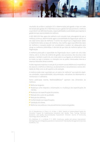 210
25 • Cf. Wandersman, A., Chien, V. H., & Katz, J. (2012). Toward an Evidence-Based System for
Innovation Support for Implementing Innovations with Quality: Tools, Training, Technical
Assistance, and Quality Assurance/Quality Improvement. American Journal of Community
Psychology, 50(3-4), 445–459. 24
26 • Matthews, R. L., & Marzec, P. E. (2015). Continuous, quality and process improvement:
disintegrating and reintegrating operational improvement? Total Quality Management & Business
Excellence, 1–22.
resultados de análise e avaliação (9.1) e determinadas pela gestão e topo em sede
de revisão pela gestão (9.3). Relembra-se que a gestão de topo promove a melhoria
e que devem ser definidas funções, responsabilidades e autoridades para reportar à
gestão de topo oportunidades de melhoria.
A ISO 9001:2015 fala agora de melhoria num conceito mais abrangente do que a
melhoria contínua, determinando agora a possibilidade da Organização aplicar no
seu SGQ outros tipos de melhoria. A norma não requer que a Organização adote
e implemente todos os tipos de melhoria, mas clarifica agora que diferentes tipos
de melhoria e inovação podem ser considerados e podem ser adequados para
atingir as melhorias pretendidas. A decisão de que tipos de melhoria aplicar é da
Organização.
A melhoria pressupõe a capacidade da Organização atuar a partir de uma visão
interna, isto é, na ótica do sistema de gestão, seus processos, dos recursos e das
pessoas, e também a partir de uma visão sobre a sua ligação ao ambiente em que
se insere, ou seja o contexto e a interação com as partes interessadas internas e
externas relevantes desse contexto.
A estes requisitos explícitos na secção 10, acrescem outras referências à importância
de associar a melhoria à liderança, ao planeamento e aos processos e outras ativi-
dades do SGQ, como as de suporte ou de avaliação.
A melhoria pode estar suportada por um plano de melhoria25
que explicite objeti-
vos atividades, responsabilidades, documentação, indicadores de desempenho a
monitorizar e o calendário.
Numa publicação recente, Matthews&Marzec26
apontam oito dimensões da
melhoria:
Melhorias tangíveis;
Mudanças como resposta a reclamações e a mudanças das especificações de
clientes;
Mudanças nas especificações de produto;
Redução dos custos de qualidade;
Redução dos defeitos;
Conformidade com especificações;
Satisfação do cliente;
Melhorias nas políticas e nos procedimentos (sistema de gestão).
 