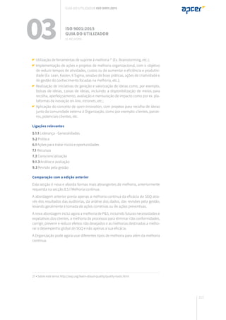 213
27 • Sobre este tema: http://asq.org/learn-about-quality/quality-tools.html
03 ISO 9001:2015
Guia do utilizador
10. Melhoria
Guia do utilizador ISO 9001:2015
Utilização de ferramentas de suporte à melhoria 27
(Ex. Brainstorming, etc.);
Implementação de ações e projetos de melhoria organizacional, com o objetivo
de reduzir tempos de atividades, custos ou de aumentar a eficiência e produtivi-
dade (Ex: Lean, Kaizen, 6 Sigma, sessões de boas práticas, ações de criatividade e
de gestão do conhecimento focadas na melhoria, etc.);
Realização de iniciativas de geração e valorização de ideias como, por exemplo,
bolsas de ideias, caixas de ideias, incluindo a disponibilização de meios para
recolha, aperfeiçoamento, avaliação e mensuração de impacto como por ex. pla-
taformas de inovação on-line, intranets, etc.;
Aplicação do conceito de open-innovation, com projetos para recolha de ideias
junto da comunidade externa à Organização, como por exemplo: clientes, parcei-
ros, potenciais clientes, etc.
Ligações relevantes
5.1.1 Liderança - Generalidades
5.2 Política
6.1 Ações para tratar riscos e oportunidades
7.1 Recursos
7.3 Consciencialização
9.1.3 Análise e avaliação
9.3 Revisão pela gestão
Comparação com a edição anterior
Esta secção é nova e aborda formas mais abrangentes de melhoria, anteriormente
requerida na secção 8.5.1 Melhoria contínua.
A abordagem anterior previa apenas a melhoria contínua da eficácia do SGQ atra-
vés dos resultados das auditorias, da análise dos dados, das revisões pela gestão,
levando geralmente à tomada de ações corretivas ou de ações preventivas.
A nova abordagem inclui agora a melhoria de P&S, incluindo futuras necessidades e
expetativas dos clientes, a melhoria de processos para eliminar não conformidades,
corrigir, prevenir e reduzir efeitos não desejados e as melhorias destinadas a melho-
rar o desempenho global do SGQ e não apenas a sua eficácia.
A Organização pode agora usar diferentes tipos de melhoria para além da melhoria
contínua.
 