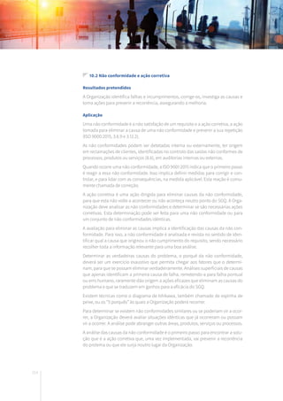 214
10.2 Não conformidade e ação corretiva
Resultados pretendidos
A Organização identifica falhas e incumprimentos, corrige-os, investiga as causas e
toma ações para prevenir a recorrência, assegurando a melhoria.
Aplicação
Uma não conformidade é a não satisfação de um requisito e a ação corretiva, a ação
tomada para eliminar a causa de uma não conformidade e prevenir a sua repetição
(ISO 9000:2015, 3.6.9 e 3.12.2).
As não conformidades podem ser detetadas interna ou externamente, ter origem
em reclamações de clientes, identificadas no controlo das saídas não conformes de
processos, produtos ou serviços (8.6), em auditorias internas ou externas.
Quando ocorre uma não conformidade, a ISO 9001:2015 indica que o primeiro passo
é reagir a essa não conformidade. Isso implica definir medidas para corrigir e con-
trolar, e para lidar com as consequências, na medida aplicável. Esta reação é comu-
mente chamada de correção.
A ação corretiva é uma ação dirigida para eliminar causas da não conformidade,
para que esta não volte a acontecer ou não aconteça noutro ponto do SGQ. A Orga-
nização deve analisar as não conformidades e determinar se são necessárias ações
corretivas. Esta determinação pode ser feita para uma não conformidade ou para
um conjunto de não conformidades idênticas.
A avaliação para eliminar as causas implica a identificação das causas da não con-
formidade. Para isso, a não conformidade é analisada e revista no sentido de iden-
tificar qual a causa que originou o não cumprimento do requisito, sendo necessário
recolher toda a informação relevante para uma boa análise.
Determinar as verdadeiras causas do problema, o porquê da não conformidade,
deverá ser um exercício exaustivo que permita chegar aos fatores que o determi-
nam, para que se possam eliminar verdadeiramente. Análises superficiais de causas
que apenas identificam a primeira causa de falha, remetendo-a para falha pontual
ou erro humano, raramente dão origem a ações eficazes que eliminam as causas do
problema e que se traduzem em ganhos para a eficácia do SGQ.
Existem técnicas como o diagrama de Ishikawa, também chamado de espinha de
peixe, ou os “5 porquês” às quais a Organização poderá recorrer.
Para determinar se existem não conformidades similares ou se poderiam vir a ocor-
rer, a Organização deverá avaliar situações idênticas que já ocorreram ou possam
vir a ocorrer. A análise pode abranger outras áreas, produtos, serviços ou processos.
A análise das causas da não conformidade é o primeiro passo para encontrar a solu-
ção que é a ação corretiva que, uma vez implementada, vai prevenir a recorrência
do prolema ou que ele surja noutro lugar da Organização.
 