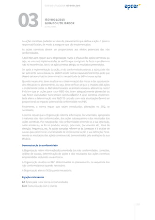 215
03 ISO 9001:2015
Guia do utilizador
10. Melhoria
Guia do utilizador ISO 9001:2015
As ações corretivas poderão ser alvo de planeamento que defina a ação, o prazo e
responsabilidades, de modo a assegurar que são implementadas.
As ações corretivas devem ser proporcionais aos efeitos potenciais das não
conformidades.
A ISO 9001:2015 requer que a Organização reveja a eficácia das ações corretivas, ou
seja, se uma vez implementadas se verifica que corrigiram de facto o problema e
não há recorrências, isto é, se ação corretiva atingiu os resultados pretendidos.
Se, após a implementação da ação, a não conformidade persiste, a ação pode não
ser suficiente para a causa, ou podem existir outras causas concorrentes, pelo que
deverá ser reanalisada e determinada a necessidade de definir novas ações.
Quando necessário, deve atualizar-se a determinação dos riscos e das oportunida-
des efetuadas no planeamento, ou seja, deve verificar-se qual o impacto das ações
a implementar sobre os R&O determinados: acarretam novos ou alteram os riscos?
Indiciam que as ações para tratar R&O não foram adequadamente planeadas ou
não foram executadas? Concretizam oportunidades? A ação corretiva implemen-
tada altera a determinação dos R&O? O cuidado com esta atualização deverá ser
proporcional ao impacto potencial da conformidade nos P&S.
Finalmente, a norma requer que sejam introduzidas alterações no SGQ, se
necessário.
A norma requer que a Organização retenha informação documentada, apropriada
à natureza das não conformidades, das ações subsequentes e dos resultados das
ações corretivas. Por natureza das não conformidades entende-se a sua descrição,
onde aconteceu, se foi no produto, serviço, processos, documentos etc., local de
deteção, frequência, etc. As ações tomadas referem-se às correções e à análise de
causas para determinar a necessidade de implementar ações e sua definição. Final-
mente os resultados das ações corretivas são demonstrados pela avaliação da sua
eficácia.
Demonstração de conformidade
A Organização retém informação documentada das não conformidades, correções,
análise de causas, determinação de ações e dos resultados das ações corretivas
empreendidas incluindo a sua eficácia.
A Organização atualiza os R&O determinados no planeamento, na sequência das
não conformidades e quando necessário.
A Organização altera o SGQ quando necessário.
Ligações relevantes
6.1 Ações para tratar riscos e oportunidades
8.2.1 Comunicação com o cliente
 