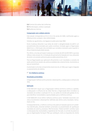 216
8.6 Controlo de saídas não conformes
9.1 Monitorização, análise e avaliação
9.2 Auditorias internas
Comparação com a edição anterior
Esta secção corresponde ao 8.5.2 e 8.5.3 da versão de 2008, clarificando agora a
diferença entre correção e não conformidade.
Introduz-se, igualmente, uma ligação às ações para tratar R&O.
Outra mudança relevante é que deixa de existir a obrigatoriedade de definir um
procedimento documentado para ações corretivas. Compete agora à Organização
determinar a informação documentada que considera necessária para suportar a
eficaz implementação desta secção.
Por último, uma das principais mudanças na revisão de 2015 da ISO 9001 e que teve
reflexos nesta secção, foi a introdução do pensamento baseado em risco, deixando
de existir uma secção autónoma para as ações preventivas, 8.5.3.
Para as Organizações que aplicavam eficazmente e com resultados o conceito de
ações preventivas através das práticas estabelecidas anteriormente, recomenda-se
que as mantenham.
A prevenção é uma das componentes essenciais de um SGQ, que é agora integrada
no planeamento do sistema.
10.3 Melhoria contínua
Resultados pretendidos
A Organização melhora continuamente o desempenho, a adequação e a eficácia do
SGQ.
Aplicação
A ISO 9001:2015 requer que a Organização melhore de forma contínua a aptidão,
a adequação e a eficácia do seu SGQ. Para tal, a Organização deve considerar os
resultados da análise e avaliação (9.1.3), e as saídas da revisão pela gestão (9.3.3),
para identificar necessidades e oportunidades para a melhoria contínua.
A ISO 9000:2015 (3.3.2) define melhoria contínua como “atividade recorrente com
vista a incrementar o desempenho”, definido este último como resultados mensu-
ráveis (3.7.8.).
Consequentemente, a melhoria contínua não pode ser baseada apenas em proble-
mas identificados, devendo também contemplar as possibilidades de aperfeiçoar
resultados do sistema, processos, P&S fornecidos. Poderá também contribuir para
a antecipação das necessidades e expetativas do mercado, no sentido de potenciar
que as Organizações forneçam P&S que satisfaçam, tanto os requisitos do cliente
 