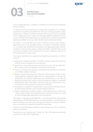 217
03 ISO 9001:2015
Guia do utilizador
10. Melhoria
Guia do utilizador ISO 9001:2015
como os legais aplicáveis, e aumentar a satisfação do cliente através da aplicação
eficaz do sistema.
A melhoria contínua do SGQ parte do compromisso da gestão com a melhoria,
assumido na sua política da qualidade. De notar que a revisão pela gestão é deter-
minante para a melhoria, incluindo a melhoria contínua, já que nas suas entradas
(9.3.2) a Organização inclui a análise dos resultados obtidos e tendências, em par-
ticular na entrada “informações quanto ao desempenho e a eficácia do sistema de
gestão da qualidade”, e nas suas saídas identifica oportunidades de melhoria.
Por último, a norma ISO 9001 usa o termo “melhoria contínua” para enfatizar o
facto de que esta é uma atividade contínua e recorrente. É importante reconhe-
cer, no entanto, que há diferentes formas para uma Organização poder melhorar.
A melhoria contínua, passo a passo, é apenas uma delas. A ISO 9001: 2015 usa, de
uma forma mais geral, o termo melhoria (10.1), em que a melhoria contínua é um
dos componentes, mas não o único.
Entre outras, identificam-se as seguintes formas genéricas de potenciar a melhoria
contínua:
Implementar correções, de modo a controlar e corrigir situações não conformes,
tratando as suas consequências, como aplicável;
Determinar a necessidade de ações para eliminar as causas da não conformida-
de, de modo a evitar a sua repetição ou ocorrência noutro local;
Analisar os resultados dos processos, da realização dos P&S e da sua monitoriza-
ção, medição, análise e avaliação;
Analisar outros fatores que possam influenciar o SGQ, tais como fusões ou aqui-
sições planeadas, alterações organizacionais, novos produtos ou serviços dis-
ponibilizados ao mercado, investimentos nas infraestruturas ou nos meios de
produção e realização dos serviços, incluindo hardware ou software, mudança de
colaboradores chave, entre outras, e tomando ações para evitar roturas no fun-
cionamento do SGQ e quaisquer situações não conformes;
Acompanhar a evolução do contexto externo e dos requisitos relevantes das par-
tes interessadas relevantes, para antecipar situações adversas;
Colocar simplesmente a questão a todos os níveis organizacionais: “Haverá uma
maneira melhor de fazer isto?”, aplicando assim o princípio da melhoria, a todos
os níveis da Organização, garantindo o seu envolvimento.
Não sendo um requisito da ISO 9001:2015, o uso da ferramenta de autoavaliação
apresentada na ISO 9004:2009 pode ser uma boa abordagem na identificação das
áreas de melhoria, por tratar uma maior gama de tópicos que possam contribuir
para a uma melhoria do desempenho global da Organização.
O Anexo B da ISO 9004:2009 providencia vários exemplos de como as melhorias
podem ser realizadas.
Esta secção não tem requisito para “manter” ou “reter” informação documentada,
sendo essa uma decisão da Organização.
 
