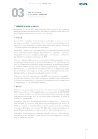 219
03 ISO 9001:2015
Guia do utilizador
Breve nota sobre os anexos
Guia do utilizador ISO 9001:2015
Breve nota sobre os anexos
A versão de 2015 da ISO 9001 disponibiliza dois anexos novos de teor puramente
informativo, que não definem requisitos adicionais. Não existe qualquer tipo de cor-
respondência na versão anterior da norma, ISO 9001:2008.
Anexo A
O Anexo A tem o propósito de clarificar algumas alterações na norma ao nível da
estrutura, terminologia e conceitos, bem como prevenir o uso indevido da mesma.
Aquando da observação de um requisito referenciado neste anexo, é importante
considerar as informações aí contidas a seu respeito.
Neste anexo é referido que a estrutura e alguma da terminologia foi alinhada com
outras normas de sistemas de gestão. Aqui entende-se a adaptação à nova estru-
tura de alto nível que tem por objetivo “aperfeiçoar a consistência e o alinhamento
das MSS [Normas de Sistemas de Gestão] da ISO”.
No Anexo A é apresentada esta nova estrutura e terminologia, colocando em forma
de tabela as maiores diferenças de terminologia entre a ISO 9001:2008 e a ISO
9001:2015. É de especial importância notar que os termos “representante da gestão”
e “exclusões” deixam de fazer parte do vocabulário desta norma. É também aqui
explicitado que não existe nenhum requisito que imponha às Organizações a ado-
ção da estrutura e terminologia da norma à sua informação documentada, poden-
do estas escolher as designações que lhes são mais convenientes.
Neste anexo são ainda explorados os temas: P&S, compreender as necessidades e
as expetativas das partes interessadas, pensamento baseado em risco, aplicabilida-
de de requisitos, informação documentada, conhecimento organizacional e contro-
lo dos processos, P&S de fornecedores externos.
Anexo B
No Anexo B são apresentadas outras normas internacionais desenvolvidas pela ISO/
TC 176 que providenciam informação de suporte para a aplicação da ISO 9001:2015,
no seu todo ou em parte, sem definirem requisitos adicionais, permitindo às Orga-
nizações progredirem para além do exigido por esta norma através de linhas de
orientação e boas práticas.
Neste anexo, além de se referirem as três normas nucleares dos SGQ, a família ISO
9000 (ISO 9000, ISO 9001 e ISO 9004), é também apresentada a série de normas ISO
10000, que abrange os temas satisfação do cliente, planeamento, documentação,
entre outros. É também referenciada a ISO 19011, sobre auditorias de sistemas de
gestão. Esta norma é referida em nota na secção 9.2 sobre auditorias internas.
Para auxiliar o uso das normas a que este anexo faz referência é disponibilizada
uma tabela que as correlaciona com as secções específicas da ISO 9001:2015, para
as quais podem ter utilidade.
 