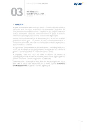 221
03 ISO 9001:2015
Guia do utilizador
CONCLUSÃO
Guia do utilizador ISO 9001:2015
CONCLUSÃO
A versão de 2015 da ISO 9001, sua quinta edição, é o culminar de uma adaptação
ao mundo atual, tentando ir ao encontro das necessidades e expetativas dos
seus utilizadores no contexto dinâmico e complexo em que operam. Sendo mais
explícita e compatível com outras normas de sistemas de gestão, irá facilitar a
implementação e integração dos sistemas adotados pelas Organizações.
Estando baseada na demonstração do desempenho para o alcance dos resultados
pretendidos, reforça agora a sua proposta de valor fundamental de satisfazer as
necessidades dos clientes, pela oferta consistente de P&S conformes, e pela procura
do aumento da sua satisfação.
As Organizações certificadas têm um período de 3 anos a contar da publicação da
norma, a 15 de setembro de 2015, para proceder à atualização dos seus sistemas de
gestão da qualidade para estar de acordo com esta nova edição.
A adaptação a esta nova versão da norma irá requerer um processo de
aprendizagem por parte de todos os utilizadores, não só para as Organizações mas
também consultores, auditores e organismos de certificação.
Certamente, com a colaboração de todos, tudo será mais fácil e produtivo já que,
bem vistas as coisas, todos trabalhamos para o mesmo objetivo, aumentar a
satisfação do cliente, reforçando o valor das Organizações.
 