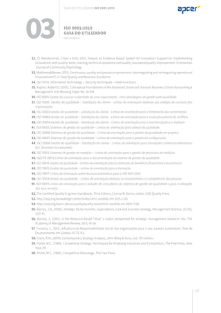 223
03 ISO 9001:2015
Guia do utilizador
BIBLIOGRAFIA
Guia do utilizador ISO 9001:2015
32. Cf. Wandersman, Chien e Katz, 2012, Toward an Evidence Based System for Innovation Support for implementing
innovations with quality: tools, training, technical assistance and quality assurance/quality improvement, in American
Journal of Community Psychology
33. Matthews&Marzec, 2015, Continuous, quality and process improvement: desintegrating and reintegrating operational
improvement?”, in Total Quality and Business Excellence
34. ISO 10118. Information technology -- Security techniques -- Hash-functions.
35. Kaplan, Robert S. (2010), Conceptual Foundations of the Balanced Scorecard. Harvard Business School Accounting &
Management Unit Working Paper No. 10-074
36. ISO 9004 Gestão do sucesso sustentado de uma organização - Uma abordagem da gestão pela qualidade
37. ISO 10001. Gestão da qualidade – Satisfação do cliente – Linhas de orientação relativas aos códigos de conduta das
organizações
38. ISO 10002 Gestão da qualidade – Satisfação do cliente – Linhas de orientação para o tratamento das reclamações
39. ISO 10003 Gestão da qualidade – Satisfação do cliente – Linhas de orientação para a resolução externa de conflitos
40. ISO 10004 Gestão da qualidade – Satisfação do cliente – Linhas de orientação para a monitorização e a medição
41. ISO 10005 Sistemas de gestão da qualidade – Linhas de orientação para planos da qualidade
42. ISO 10006 Sistemas de gestão da qualidade – Linhas de orientação para a gestão da qualidade em projetos
43. ISO 10007 Sistemas de gestão da qualidade – Linhas de orientação para a gestão da configuração
44. ISO 10008 Gestão da qualidade – Satisfação do cliente – Linhas de orientação para transações comerciais eletrónicas
B2C (business-to-consumer)
45. ISO 10012 Sistemas de gestão da medição – Linhas de orientação para a gestão de processos de medição
46. ISO/TR 10013 Linhas de orientação para a documentação do sistema de gestão da qualidade
47. ISO 10014 Gestão da qualidade – Linhas de orientação para a obtenção de benefícios financeiros e económicos
48. ISO 10015 Gestão da qualidade – Linhas de orientação para a formação
49. ISO 10017 Linhas de orientação sobre técnicas estatísticas para a ISO 9001:2000
50. ISO 10018 Gestão da qualidade – Linhas de orientação relativas ao envolvimento e à competência das pessoas
51. ISO 10019 Linhas de orientação para a seleção de consultores de sistemas de gestão da qualidade e para a utilização
dos seus serviços
52. The Certified Quality Engineer Handbook, Third Edition, Connie M. Borror, editor, ASQ Quality Press
53. http://asq.org/knowledge-center/index.html, acedido em 2015.11.03
54. http://asq.org/learn-about-quality/quality-tools.html, acedido em 2015.11.09
55. Barney, J.B., (1996), Strategic factor markets, expectations, luck and business strategy, Management Science, 32 (10),
1231-41.
56. Barney, J., (2001), Is the Resource-Based “View” a useful perspective for strategic management research? Yes, The
Academy of Management Review, 26(1), 41-56.
57. Fonseca, L., 2012., Influência da Responsabilidade Social das organizações para o seu sucesso sustentável, Tese de
Doutoramento em Gestão, ISCTE-IUL.
58. Grant, R.M., (2010), Contemporary Strategy Analysis, John Wiley & Sons, Ltd, 7th Edition.
59. Porter, M.E., (1980), Competitive Strategy: Techniques for Analysing Industries and Competitors, The Free Press, New
Your, NY.
60. Porter, M.E., (1985), Competitive Advantage, The Free Press.
 