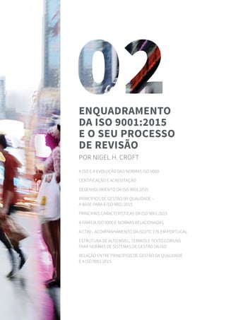 A ISO e a evolução das normas ISO 9000
Certificação e acreditação
Desenvolvimento da ISO 9001:2015
Princípios de gestão da qualidade –
a base para a ISO 9001:2015
Principais características da ISO 9001:2015
A família ISO 9000 e normas relacionadas
A CT80 - Acompanhamento da ISO/TC 176 em Portugal
Estrutura de Alto Nível, termos e texto comuns
para normas de sistemas de gestão da ISO
Relação entre Princípios de gestão da qualidade
e a ISO 9001:2015
Enquadramento
da ISO 9001:2015
e o seu processo
de revisão
por Nigel H. Croft
 