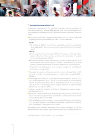 26
Desenvolvimento da ISO 9001:2015
Os trabalhos preliminares na ISO 9001:2015 começaram logo no seguimento da
publicação da pequena alteração à ISO 9001 em 2008, quando a ISO efetuou uma
pesquisa e preparação exaustivas para a revisão seguinte, envolvendo atividades
como:
Elaboração de um plano estratégico a longo prazo para a TC 176/SC 2, incluindo
consenso entres as partes interessadas sobre a sua Visão e Missão:
Visão:
• “Os produtos do SC21 são reconhecidos e respeitados mundialmente, e utilizados
pelas organizações como um componente integral do desenvolvimento susten-
tável” 1
Missão:
• Desenvolver, manter e suportar um portfólio de produtos que permitem às organi-
zações melhorar o seu desempenho e beneficiar da implementação de um siste-
ma de gestão da qualidade robusto.
• Estabelecer requisitos genéricos de sistemas de gestão de qualidade que forne-
cem os alicerces para construir confiança em bens e serviços prestados ao longo
de toda a cadeia de fornecimento às organizações e pessoas em todo o mundo.
• Proporcionar orientação e apoio, onde necessário, para garantir a credibilidade
contínua dos nossos produtos.
Realização de vários workshops abertos durante as reuniões plenárias da SC2
em todo o mundo, incluindo interações com usuários das normas ISO 9001 e
ISO 9004;
Participação no trabalho do Grupo Conjunto de Coordenação Técnica (JTCG)
do Conselho de Gestão Técnica da ISO, que visa aumentar o alinhamento das
normas de sistemas de gestão através do desenvolvimento de uma estrutura
comum de alto-nível, definições comuns e algum texto comum; agora publicado
como Anexo SL das Diretivas ISO;
Análise e revisão dos Princípios de Gestão de Qualidade nos quais se baseia a
ISO 9001 (ver em 2.4);
Estudo das últimas tendências em gestão de qualidade, incluindo uma análise de
novos conceitos que poderiam ser considerados para incorporação em futuras
revisões da ISO 9001 e da ISO 9004;
Análise de dados provenientes de um inquérito realizado na internet de utilizado-
res e potenciais utilizadores da ISO 9001 e da ISO 9004, conduzido em 10 idiomas,
com um total de 11 722 respostas em 122 países.
O resultado destas atividades, juntamente com a revisão sistemática da ISO 9001
realizada pela ISO concluída em Março de 2012, indicou que, embora houvesse uma
1 • ISO 9001, ISO 9004 e outros documentos e guias de orientação
 